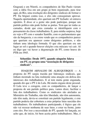 Gragoatá e em Niterói, os companheiros de São Paulo vieram
com a idéia fixa em um grupo já bem organizado, para tirar
aqui, do Rio, uma resolução dos dirigentes sindicais de formar o
PT. Eu briguei contra isso, e eles não conseguiram aprovar.
Naquela oportunidade, eles queriam um PT fechado: só entrava
operário. E disso aí a gente não pode participar, porque um
partido político não pode fechar as portas. Tem que ter todas as
camadas, desde que estas camadas se identifiquem com o
pensamento da classe trabalhadora. E, para minha surpresa, hoje
eu vejo o PT com o senador Santillo, com os parlamentares que
são da burguesia, e eu estou vendo que os companheiros parece
que queriam era aparecer como dirigentes políticos, e não
tinham uma ideologia formada. O que eles queriam era um
lugar ao sol e quando houver eleições esta máscara vai cair. Aí
eu digo que vai haver a degeneração do PT, como houve do
PTB em 1945.
Sebastião: Desde 1977, quando ninguém falava
em PT, eu propus uma “associação de dirigentes
sindicais”.
JOAQUIM ARNALDO DE ALBUQUERQUE — A
proposta do PT surgiu trazida por lideranças sindicais, que
tinham mostrado na luta realmente uma atuação em defesa dos
interesses dos trabalhadores. E aí tem muita gente enganada,
quando diz que o PT é do Lula. Há muito engano deste pessoal.
O Lula teve a coragem, com os companheiros, de lançar a
proposta de um partido político para, vamos dizer, facilitar a
luta dos trabalhadores. Como os sindicatos são atrelados ao
Ministério do Trabalho, não têm liberdade, não têm autonomia,
não têm nada, devia-se constituir um partido legalmente, e este
partido poderia dar cobertura a estas próprias lutas nascidas dos
trabalhadores. Os trabalhadores participando, é lógico que ele
não vai recusar nenhuma de suas lutas, e estar na frente, junto
com eles. Por isso a necessidade do PT, quando foi lançada, eu
acho que, de início, foi bem aceita pelos trabalhadores. Mas, é
 
