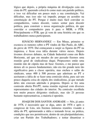 lógico que depois, a própria máquina de divulgação caiu em
cima do PT, querendo colocá-lo como mais um partido político,
e isso vai dificultar um pouco mais a sua constituição. Vai
dificultar, mas isso não vai impedir, porque eu acredito na
constituição do PT. Porque é muito mais fácil convidar os
companheiros, vamos discutir, vamos sentar para discutir
política, para construir a nossa organização política, do que
convidar o companheiro para ir para o MDB, o PTB.
Principalmente o PTB, que já vem de uma história em que os
trabalhadores nunca participaram.
IGNÁCIO HERNANDEZ — Em Minas, primeiro se
escutava os rumores sobre o PT vindos de São Paulo, do ABC,
da greve de 1979. Daí começaram a surgir as figuras do PT na
imprensa, e ficou essa idéia durante vários meses. Depois
tivemos diversos debates, na Cidade Industrial como em Belo
Horizonte, até que em meados do ano passado fizemos uma
reunião geral de sindicalistas daqui. Propusemos então uma
reunião não de cúpula mas de base: fizemos, e me parece que
demos ali os passos fundamentais; não era tão grande nem tão
significativa para a classe operária, mas encheu o salão do
sindicato, umas 400 à 500 pessoas que aderiram ao PT e
aceitaram a idéia de se fazer uma comissão eleita, para sair um
pouco daquela coisa de cúpula dos sindicalistas, já que metade
deles não estavam aderindo à proposta. Depois se fez uma
comissão aberta Pró-PT, numa reunião regional com diversos
representantes das cidades do interior. Na comissão escolhida
tem muito poucos dirigentes sindicais, mas são 21 pessoas
bastante representativas, a maioria é operário.
JOAQUIM DOS SANTOS ANDRADE — Nós, já antes
de 1978, é necessário que se diga, antes de 1978 e após o
congresso de Lins, nós fizemos inúmeras reuniões visando a
idéia do PT, aprimorando a idéia e tentando levar, na prática,
condições que nos permitissem, dentro de um pluripartidarismo,
criar um Partido dos Trabalhadores; e tentar dinamizar o
 