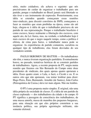 sério, muito cuidadoso, ele achava o seguinte: que nós
precisávamos de cuidar de organizar o trabalhador para um
partido, porque o trabalhador no Brasil jamais será libertado se
não tiver o seu instrumento de expressão. Posteriormente, essa
idéia se estendeu quando começaram essas reuniões
inter-sindicais, para discutir convênios de INPS, começamos a
fazer as reuniões que eram proibidas na época, como são até
hoje, chegou-se à idéia de que o trabalhador precisava de um
partido de sua representação. Porque o trabalhador brasileiro é
como escravo, houve realmente a libertação dos escravos, com
aquele ato, da Lei Áurea, mas, na verdade, o trabalhador hoje é
mais escravo do que o negro naquele tempo, como a política é
elitista, de cima para baixo, o trabalhador nunca pode se
organizar. As experiências de partido comunista, socialista ou
qualquer tipo de trabalhismo, elas foram desviadas do seu
verdadeiro sentido.
PAULO SKROMOV DE MATTOS — Os trabalhadores
não têm, e nunca tiveram organização partidária. Eventualmente
houve, no passado, tentativas heróicas de se construir partidos
de trabalhadores. Agora, a recente proposta de PT, surgiu numa
reunião que fizemos em São Bernardo do Campo entre doze
presidentes de sindicato, dos quais apenas quatro apoiaram a
idéia. Esses quatro eram: o Lula, o Jacó, o Cicotti e eu. E os
outros oito que não apoiaram, vou tentar lembrar para dizer:
Hugo Peres, Ênio, Raimundo, Arnaldo (de Santos), João Carlos
(Petroquímica de Caxias,) deve ter mais algum. Não me lembro.
O PT é uma proposta muito simples. É original, não uma
idéia própria da sociedade de classes. É a idéia de um partido da
classe explorada — dos trabalhadores da cidade e do campo. O
PT significa a passagem da consciência dos trabalhadores, de
uma massa amorfa, massa de manobra dos pequenos burgueses,
para uma situação em que eles próprios constróem a sua
instância política, sua própria agremiação militante, não
somente eleitoral.
 