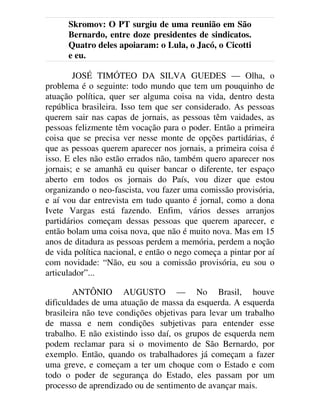 Skromov: O PT surgiu de uma reunião em São
Bernardo, entre doze presidentes de sindicatos.
Quatro deles apoiaram: o Lula, o Jacó, o Cicotti
e eu.
JOSÉ TIMÓTEO DA SILVA GUEDES — Olha, o
problema é o seguinte: todo mundo que tem um pouquinho de
atuação política, quer ser alguma coisa na vida, dentro desta
república brasileira. Isso tem que ser considerado. As pessoas
querem sair nas capas de jornais, as pessoas têm vaidades, as
pessoas felizmente têm vocação para o poder. Então a primeira
coisa que se precisa ver nesse monte de opções partidárias, é
que as pessoas querem aparecer nos jornais, a primeira coisa é
isso. E eles não estão errados não, também quero aparecer nos
jornais; e se amanhã eu quiser bancar o diferente, ter espaço
aberto em todos os jornais do País, vou dizer que estou
organizando o neo-fascista, vou fazer uma comissão provisória,
e aí vou dar entrevista em tudo quanto é jornal, como a dona
Ivete Vargas está fazendo. Enfim, vários desses arranjos
partidários começam dessas pessoas que querem aparecer, e
então bolam uma coisa nova, que não é muito nova. Mas em 15
anos de ditadura as pessoas perdem a memória, perdem a noção
de vida política nacional, e então o nego começa a pintar por aí
com novidade: “Não, eu sou a comissão provisória, eu sou o
articulador”...
ANTÔNIO AUGUSTO — No Brasil, houve
dificuldades de uma atuação de massa da esquerda. A esquerda
brasileira não teve condições objetivas para levar um trabalho
de massa e nem condições subjetivas para entender esse
trabalho. E não existindo isso daí, os grupos de esquerda nem
podem reclamar para si o movimento de São Bernardo, por
exemplo. Então, quando os trabalhadores já começam a fazer
uma greve, e começam a ter um choque com o Estado e com
todo o poder de segurança do Estado, eles passam por um
processo de aprendizado ou de sentimento de avançar mais.
 