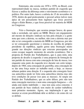 Entretanto, não existiu em 1978 e 1979, no Brasil, com
representatividade na massa, nenhum partido de esquerda que
fizesse a análise da diferença entre o movimento econômico e o
político. Por outro lado, houve a euforia do 15 de novembro de
1978, dentro da qual praticamente o pessoal achou (talvez num
ápice de um pensamento bem ingênuo) que fosse possível
eleger o Euler Bentes, e que fosse possível ter maioria do MDB
no Congresso.
Veio a frustração, que ocorreu porque houve, de quase
toda a sociedade, um apoio ao MDB. Houve um engajamento
até mesmo de direções sindicais na luta pela eleição; e a gente
nota que com a derrota, ou melhor, não com a derrota mas por
não se ter conseguido a maioria do MDB no Congresso, por não
se ter conseguido questionar o sistema de escolha do próprio
presidente da república, aquilo gerou uma frustração muito
grande nas direções sindicais que estavam preocupadas em
como escapar naquele momento do arrocho econômico. Daí a
proposta do Partido dos Trabalhadores, que é, para mim, uma
proposta de desafio à esquerda: é uma proposta de formação de
um partido de massa com uma concepção de luta de massa, isso
enquanto uma parte da esquerda teve durante um certo tempo,
depois de 1964, uma concepção de guerrilha, uma concepção de
se dar uma força maior ao trabalho rural; e hoje, as massas
urbanas pedem uma direção. E a esquerda não conseguiu fazer
sua autocrítica (pode ter feito uma autocrítica interna mas não
teve condições de passar isso para as massas). Aí surgiu um
Partido dos Trabalhadores, que eu acho difuso, pois não tem
uma concepção marxista e nem uma concepção burguesa — ele
ainda está muito indefinido — mas tem uma coisa concreta: é
um partido de base sindical; tem muito de caráter trabalhista
num primeiro momento. Agora, sua implantação é que vai
mostrar se existe possibilidade dele se definir e de como ele vai
se definir.
Osmar: A partir de sua prática, os
 