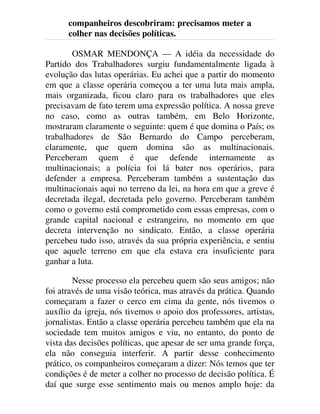 companheiros descobriram: precisamos meter a
colher nas decisões políticas.
OSMAR MENDONÇA — A idéia da necessidade do
Partido dos Trabalhadores surgiu fundamentalmente ligada à
evolução das lutas operárias. Eu achei que a partir do momento
em que a classe operária começou a ter uma luta mais ampla,
mais organizada, ficou claro para os trabalhadores que eles
precisavam de fato terem uma expressão política. A nossa greve
no caso, como as outras também, em Belo Horizonte,
mostraram claramente o seguinte: quem é que domina o País; os
trabalhadores de São Bernardo do Campo perceberam,
claramente, que quem domina são as multinacionais.
Perceberam quem é que defende internamente as
multinacionais; a polícia foi lá bater nos operários, para
defender a empresa. Perceberam também a sustentação das
multinacionais aqui no terreno da lei, na hora em que a greve é
decretada ilegal, decretada pelo governo. Perceberam também
como o governo está comprometido com essas empresas, com o
grande capital nacional e estrangeiro, no momento em que
decreta intervenção no sindicato. Então, a classe operária
percebeu tudo isso, através da sua própria experiência, e sentiu
que aquele terreno em que ela estava era insuficiente para
ganhar a luta.
Nesse processo ela percebeu quem são seus amigos; não
foi através de uma visão teórica, mas através da prática. Quando
começaram a fazer o cerco em cima da gente, nós tivemos o
auxílio da igreja, nós tivemos o apoio dos professores, artistas,
jornalistas. Então a classe operária percebeu também que ela na
sociedade tem muitos amigos e viu, no entanto, do ponto de
vista das decisões políticas, que apesar de ser uma grande força,
ela não conseguia interferir. A partir desse conhecimento
prático, os companheiros começaram a dizer: Nós temos que ter
condições é de meter a colher no processo de decisão política. É
daí que surge esse sentimento mais ou menos amplo hoje: da
 