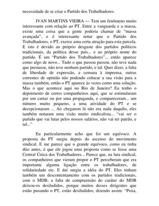 necessidade de se criar o Partido dos Trabalhadores.
IVAN MARTINS VIEIRA — Tem um fenômeno muito
interessante com relação ao PT. Entre a vanguarda e a massa,
existe uma coisa que a gente poderia chamar de “massa
avançada”, e é interessante notar que o Partido dos
Trabalhadores, o PT, exerce uma certa atração para esta parcela.
E isto é devido ao próprio desgaste dos partidos políticos
tradicionais, da política desse país... e ao próprio nome do
partido. É um “Partido dos Trabalhadores”... então aparece
como algo de novo... Tudo o que passou passou, não teve nada
que prestasse, não teve nenhum partido, e tal. Quer dizer, a falta
de liberdade de expressão, a censura à imprensa, outras
correntes de opinião não podendo colocar a sua visão para a
massa também, então o PT aparece às vezes como uma solução.
Mas o que acontece aqui no Rio de Janeiro? Eu tenho o
depoimento de certos companheiros aqui, que se estimularam
por um cartaz ou por uma propaganda, e compareceram... um
número muito pequeno, a uma atividade do PT e se
decepcionaram ... Ao chegarem lá não era nada daquilo, eles
também notaram uma visão muito sindicalista... “vai ser o
partido que vai lutar pelos nossos salários, não vai ter patrão, e
tal...”
Eu particularmente acho que foi um equívoco. A
proposta do PT surgiu depois do ascenso do movimento
sindical. E me parece que o grande equívoco, como eu tinha
dito antes, é que ele jogou uma proposta como se fosse uma
Central Única dos Trabalhadores... Parece que, na luta sindical,
os companheiros que vieram propor o PT perceberam que era
importante alguma ligação entre os trabalhadores, de
solidariedade etc. E daí surgiu a idéia do PT. Eles tinham
também um descontentamento com os partidos tradicionais,
com o MDB; a falta de compreensão do caráter do MDB
deixou-os desiludidos, porque muitos desses dirigentes que
estão puxando o PT, estão desiludidos; dizendo assim: “Poxa,
 