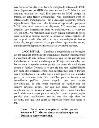 nós fomos à Brasília, e na hora da votação da reforma da CLT,
vinte deputados do MDB não estavam no local”. Mas é claro
que não estavam no local. Eles estavam no MDB porque se
tratava de uma frente democrática. Não concordam com os
interesses dos trabalhadores. Têm a ideologia do patrão, embora
sejam liberais. Quer dizer, eles ficaram decepcionados porque o
MDB tinha uma bancada de, digamos, 220 membros, e nas
questões que interessavam para os trabalhadores, só votavam
150 ou 170... Na realidade, quer dizer, aquele número de votos
seria sempre o mesmo, mesmo se houvesse outros partidos. É
que a gente ainda não está com uma acumulação de forças
capaz de, no parlamento, fazer prevalecer, quantitativamente,
um número de deputados maior a favor dos trabalhadores.
JACÓ BITTAR — Sentimos a necessidade da formação
de um canal de expressão do trabalhador, mesmo reconhecendo
a existência de um Partido Comunista, que se diz partido dos
trabalhadores. Eu até acredito que o PC seja, mas eu acho que
houve uma campanha muito grande por parte do capitalismo
contra o Partido Comunista, e que ele não tem aceitabilidade
por parte dos operários como está acontecendo com o Partido
dos Trabalhadores. Eu acho que a curto prazo, e até a médio
prazo, seria muito mais fácil trabalhar para se formar uma
consciência política diante daquilo que está tendo
aceitabilidade, do que tentar engrossar um partido que foi
sempre xingado, como... por que não dizer, muitos ainda
acreditam que na Rússia se come criancinha... Então é melhor
você abrir um espaço para a atuação e para a participação
política dos trabalhadores, mesmo que não seja algo tão
definido, mas que seja canal de expressão como está sendo o
PT.
Jacó: Houve uma campanha muito grande
contra o PC. Muitos ainda acreditam que na
Rússia se come criancinha.
 