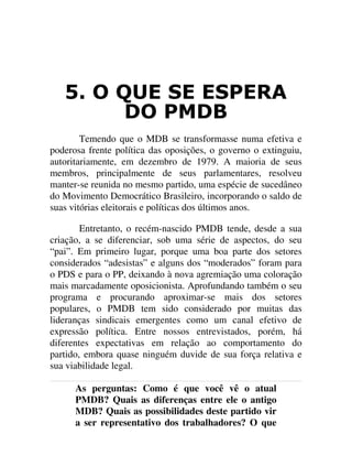 2 48( 6( (63(5$
'2 30'%
Temendo que o MDB se transformasse numa efetiva e
poderosa frente política das oposições, o governo o extinguiu,
autoritariamente, em dezembro de 1979. A maioria de seus
membros, principalmente de seus parlamentares, resolveu
manter-se reunida no mesmo partido, uma espécie de sucedâneo
do Movimento Democrático Brasileiro, incorporando o saldo de
suas vitórias eleitorais e políticas dos últimos anos.
Entretanto, o recém-nascido PMDB tende, desde a sua
criação, a se diferenciar, sob uma série de aspectos, do seu
“pai”. Em primeiro lugar, porque uma boa parte dos setores
considerados “adesistas” e alguns dos “moderados” foram para
o PDS e para o PP, deixando à nova agremiação uma coloração
mais marcadamente oposicionista. Aprofundando também o seu
programa e procurando aproximar-se mais dos setores
populares, o PMDB tem sido considerado por muitas das
lideranças sindicais emergentes como um canal efetivo de
expressão política. Entre nossos entrevistados, porém, há
diferentes expectativas em relação ao comportamento do
partido, embora quase ninguém duvide de sua força relativa e
sua viabilidade legal.
As perguntas: Como é que você vê o atual
PMDB? Quais as diferenças entre ele o antigo
MDB? Quais as possibilidades deste partido vir
a ser representativo dos trabalhadores? O que
 