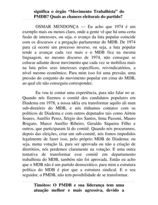 significa o órgão “Movimento Trabalhista” do
PMDB? Quais as chances eleitorais do partido?
OSMAR MENDONÇA — Eu acho que 1974 é um
exemplo mais ou menos claro, onde a gente vê que há uma certa
fusão de interesses, ou seja, o avanço da luta popular coincide
com os discursos e a pregação parlamentar do MDB. De 1974
para cá ocorre um processo inverso, ou seja, a luta popular
tende a avançar cada vez mais e o MDB fica na mesma
linguagem, no mesmo discurso de 1974, não consegue se
colocar adiante desse movimento que cada vez se mobiliza mais
na luta pelos seus interesses específicos, reivindicatórios, a
nível mesmo econômico. Para mim isso foi uma pressão, uma
pressão do conjunto do movimento popular em cima do MDB,
ao qual ele não conseguiu corresponder.
Eu vou te contar uma experiência, para não falar no ar.
Quando nós fizemos o comitê dos candidatos populares em
Diadema em 1978, a nossa idéia era transformar aquilo ali num
sub-diretório do MDB, e nós tínhamos contatos com os
políticos de Diadema e com outros deputados tais como Aírton
Soares, Aurélio Perez, Sérgio dos Santos, Irma Passoni, Mauro
Bragato, Marco Aurélio Ribeiro, Geraldo Siqueira Filho e
outros, que participaram lá do comitê. Quando nós procuramos,
depois das eleições, criar um sub-comitê, nós fomos impedidos
legalmente de fazer isso, pelo próprio MDB de Diadema; ou
seja, numa votação lá, para ser aprovada ou não a criação de
diretórios, nós perdemos claramente na votação. E uma outra
tentativa de transformar esse comitê em departamento
trabalhista do MDB, também não foi aprovada. Então eu acho
que o MDB não é um partido democrático, para mim a estrutura
política do MDB é pior que a estrutura sindical. E o seu
seguidor, o PMDB, não tem possibilidade de se transformar.
Timóteo: O PMDB e sua liderança tem uma
atuação melhor e mais agressiva, devido a
 