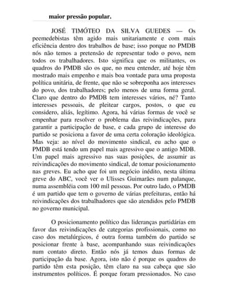 maior pressão popular.
JOSÉ TIMÓTEO DA SILVA GUEDES — Os
peemedebistas têm agido mais unitariamente e com mais
eficiência dentro dos trabalhos de base; isso porque no PMDB
nós não temos a pretensão de representar todo o povo, nem
todos os trabalhadores. Isto significa que os militantes, os
quadros do PMDB são os que, no meu entender, até hoje têm
mostrado mais empenho e mais boa vontade para uma proposta
política unitária, de frente, que não se sobreponha aos interesses
do povo, dos trabalhadores; pelo menos de uma forma geral.
Claro que dentro do PMDB tem interesses vários, né? Tanto
interesses pessoais, de pleitear cargos, postos, o que eu
considero, aliás, legítimo. Agora, há várias formas de você se
empenhar para resolver o problema das reivindicações, para
garantir a participação de base, e cada grupo de interesse do
partido se posiciona a favor de uma certa coloração ideológica.
Mas veja: ao nível do movimento sindical, eu acho que o
PMDB está tendo um papel mais agressivo que o antigo MDB.
Um papel mais agressivo nas suas posições, de assumir as
reivindicações do movimento sindical, de tomar posicionamento
nas greves. Eu acho que foi um negócio inédito, nesta última
greve do ABC, você ver o Ulisses Guimarães num palanque,
numa assembléia com 100 mil pessoas. Por outro lado, o PMDB
é um partido que tem o governo de várias prefeituras, então há
reivindicações dos trabalhadores que são atendidos pelo PMDB
no governo municipal.
O posicionamento político das lideranças partidárias em
favor das reivindicações de categorias profissionais, como no
caso dos metalúrgicos, é outra forma também do partido se
posicionar frente à base, acompanhando suas reivindicações
num contato direto. Então nós já temos duas formas de
participação da base. Agora, isto não é porque os quadros do
partido têm esta posição, têm claro na sua cabeça que são
instrumentos políticos. É porque foram pressionados. No caso
 
