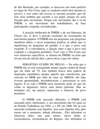de São Bernardo, por exemplo, se houvesse um outro prefeito
no lugar do Tito Costa, (que se conduziu muito bem durante as
greves), e esse outro não tivesse as mesmas posições que ele
tem, teria também que assumir o seu papel, porque ele seria
forçado pelo movimento. Porque este movimento não é só do
PMDB, é um movimento dos trabalhadores, da base
participando, exigindo, reivindicando...
A posição melhorada do PMDB, e de sua liderança, do
Ulisses etc, se deve à pressão resultante do crescimento do
movimento popular. O PMDB tem um programa; este programa
manifesta idéias, e nessa conjuntura política, as idéias que se
manifestam no programa do partido, é o que o povo está
exigindo. É a coincidência, a ligação entre o que o povo está
exigindo e o programa partidário. Você veja, o Tito Costa, por
seus interesses específicos, se afastou do PMDB; eu acho que
foi um erro de cálculo dele, e prova disso é que ele voltou.
SEBASTIÃO ATAÍDE DE MELLO — Eu acho que o
PMDB não só está conseguindo manter aquele caráter de frente
que ele tinha até 79, mas também houve uma espécie de
depuração espontânea, porque aqueles que conciliavam, que
estavam no MDB por falta de estar na ARENA, tão logo
tiveram oportunidade, desembarcaram, e procuraram os seus
lugares. E eu vejo o PMDB neste momento; pode ser que ele
venha se degenerar, talvez num futuro próximo. Mas no
momento ele, me parece, representa o interesse do povo
brasileiro.
O PMDB está nascendo diferente, o PMDB está
nascendo pelos intelectuais, o seu nascimento não foi igual ao
do Partido Trabalhista em 1945, e o PT em 1980. Ele já está
nascendo realmente com figurões, mas estes figurões têm, pelo
menos até o momento, atitude diferente... Eles defendem os
interesses deles, mas pelo menos, talvez dadas as
circunstâncias, circunstâncias do Regime, eles defendem os
 