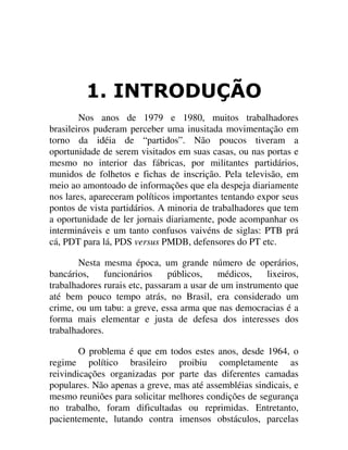 ,1752'8d­2
Nos anos de 1979 e 1980, muitos trabalhadores
brasileiros puderam perceber uma inusitada movimentação em
torno da idéia de “partidos”. Não poucos tiveram a
oportunidade de serem visitados em suas casas, ou nas portas e
mesmo no interior das fábricas, por militantes partidários,
munidos de folhetos e fichas de inscrição. Pela televisão, em
meio ao amontoado de informações que ela despeja diariamente
nos lares, apareceram políticos importantes tentando expor seus
pontos de vista partidários. A minoria de trabalhadores que tem
a oportunidade de ler jornais diariamente, pode acompanhar os
intermináveis e um tanto confusos vaivéns de siglas: PTB prá
cá, PDT para lá, PDS versus PMDB, defensores do PT etc.
Nesta mesma época, um grande número de operários,
bancários, funcionários públicos, médicos, lixeiros,
trabalhadores rurais etc, passaram a usar de um instrumento que
até bem pouco tempo atrás, no Brasil, era considerado um
crime, ou um tabu: a greve, essa arma que nas democracias é a
forma mais elementar e justa de defesa dos interesses dos
trabalhadores.
O problema é que em todos estes anos, desde 1964, o
regime político brasileiro proibiu completamente as
reivindicações organizadas por parte das diferentes camadas
populares. Não apenas a greve, mas até assembléias sindicais, e
mesmo reuniões para solicitar melhores condições de segurança
no trabalho, foram dificultadas ou reprimidas. Entretanto,
pacientemente, lutando contra imensos obstáculos, parcelas
 