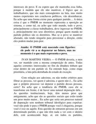 interesses do povo. E eu espero que ele mantenha essa linha,
porque à medida que ele não mantiver, é lógico que os
trabalhadores, que são mais conseqüentes na luta, mas muito
menos experientes nos conchavos políticos, vão desembarcar.
Eu acho que uma forma existe para qualquer partido.... A única
coisa é que o PMDB no momento representa a oposição ao
sistema, e como tal, eu acho que todo mundo, todo o povo,
principalmente a classe trabalhadora, deve ingressar no PMDB,
e, principalmente nos seus diretórios; porque quem manda no
partido político são os diretórios. Mas se o povo se mantiver
afastado, não tendo ninguém para pressionar a direção, então
eles podem mudar para pior.
Ataíde: O PMDB está nascendo com figurões:
ele pode vir a se degenerar no futuro, mas no
momento é o que mais representa o povo.
IVAN MARTINS VIEIRA — O PMDB deveria, a meu
ver, ser mantido com a mesma composição de antes. Todas
aquelas correntes interessadas no fim da ditadura tinham que
estar dentro de um partido só. Eu entendo hoje, como etapa
prioritária, a luta pela derrubada do estado de exceção.
Com relação aos adesistas, eu não tenho critérios para
filtrar as pessoas, ver quem é adesista, e quem não é... Eu acho
que o próprio processo vai depurar o partido dessas pessoas,
certo? Eu acho que a tendência do PMDB, caso ele se
transforme em frente, é de haver uma natural depuração dele...
As questões institucionais, hoje, têm menos peso que
antigamente, acho que são as questões sociais que estão tendo
um peso muito maior... Eu acho que seria um processo natural
de depuração sem nenhum tribunal ideológico para expulsar:
você não pode ir para o PMDB porque você é chaguista, porque
você é isso ou aquilo. Esta questão de entrarem pessoas em um
determinado partido, e que não têm nada a ver com o ideário
dele, está acontecendo hoje, aí, em todos os partidos,
 