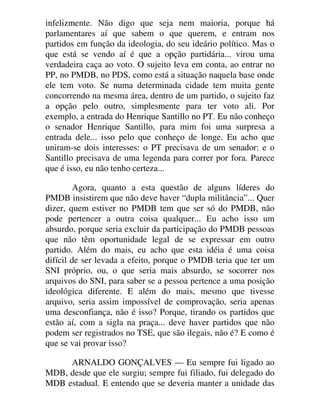 infelizmente. Não digo que seja nem maioria, porque há
parlamentares aí que sabem o que querem, e entram nos
partidos em função da ideologia, do seu ideário político. Mas o
que está se vendo aí é que a opção partidária... virou uma
verdadeira caça ao voto. O sujeito leva em conta, ao entrar no
PP, no PMDB, no PDS, como está a situação naquela base onde
ele tem voto. Se numa determinada cidade tem muita gente
concorrendo na mesma área, dentro de um partido, o sujeito faz
a opção pelo outro, simplesmente para ter voto ali. Por
exemplo, a entrada do Henrique Santillo no PT. Eu não conheço
o senador Henrique Santillo, para mim foi uma surpresa a
entrada dele... isso pelo que conheço de longe. Eu acho que
uniram-se dois interesses: o PT precisava de um senador: e o
Santillo precisava de uma legenda para correr por fora. Parece
que é isso, eu não tenho certeza...
Agora, quanto a esta questão de alguns líderes do
PMDB insistirem que não deve haver “dupla militância”... Quer
dizer, quem estiver no PMDB tem que ser só do PMDB, não
pode pertencer a outra coisa qualquer... Eu acho isso um
absurdo, porque seria excluir da participação do PMDB pessoas
que não têm oportunidade legal de se expressar em outro
partido. Além do mais, eu acho que esta idéia é uma coisa
difícil de ser levada a efeito, porque o PMDB teria que ter um
SNI próprio, ou, o que seria mais absurdo, se socorrer nos
arquivos do SNI, para saber se a pessoa pertence a uma posição
ideológica diferente. E além do mais, mesmo que tivesse
arquivo, seria assim impossível de comprovação, seria apenas
uma desconfiança, não é isso? Porque, tirando os partidos que
estão aí, com a sigla na praça... deve haver partidos que não
podem ser registrados no TSE, que são ilegais, não é? E como é
que se vai provar isso?
ARNALDO GONÇALVES — Eu sempre fui ligado ao
MDB, desde que ele surgiu; sempre fui filiado, fui delegado do
MDB estadual. E entendo que se deveria manter a unidade das
 