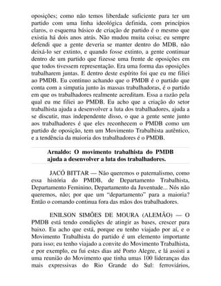 oposições; como não temos liberdade suficiente para ter um
partido com uma linha ideológica definida, com princípios
claros, o esquema básico de criação de partido é o mesmo que
existia há dois anos atrás. Não mudou muita coisa; eu sempre
defendi que a gente deveria se manter dentro do MDB, não
deixá-lo ser extinto, e quando fosse extinto, a gente continuar
dentro de um partido que fizesse uma frente de oposições em
que todos tivessem representação. Era uma forma das oposições
trabalharem juntas. E dentro deste espírito foi que eu me filiei
ao PMDB. Eu continuo achando que o PMDB é o partido que
conta com a simpatia junto às massas trabalhadoras, é o partido
em que os trabalhadores realmente acreditam. Essa a razão pela
qual eu me filiei ao PMDB. Eu acho que a criação do setor
trabalhista ajuda a desenvolver a luta dos trabalhadores, ajuda a
se discutir, mas independente disso, o que a gente sente junto
aos trabalhadores é que eles reconhecem o PMDB como um
partido de oposição, tem um Movimento Trabalhista autêntico,
e a tendência da maioria dos trabalhadores é o PMDB.
Arnaldo: O movimento trabalhista do PMDB
ajuda a desenvolver a luta dos trabalhadores.
JACÓ BITTAR — Não queremos o paternalismo, como
essa história do PMDB, de Departamento Trabalhista,
Departamento Feminino, Departamento da Juventude... Nós não
queremos, não; por que um “departamento” para a maioria?
Então o comando continua fora das mãos dos trabalhadores.
ENILSON SIMÕES DE MOURA (ALEMÃO) — O
PMDB está tendo condições de atingir as bases, crescer para
baixo. Eu acho que está, porque eu tenho viajado por aí, e o
Movimento Trabalhista do partido é um elemento importante
para isso; eu tenho viajado a convite do Movimento Trabalhista,
e por exemplo, eu fui estes dias até Porto Alegre, e lá assisti a
uma reunião do Movimento que tinha umas 100 lideranças das
mais expressivas do Rio Grande do Sul: ferroviários,
 
