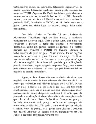 trabalhadores rurais, metalúrgicos, lideranças expressivas, de
massa mesmo, lideranças sindicais, muita gente mesmo, em
torno do PMDB. Aqui em São Paulo também a gente observa a
mesma coisa, com o pessoal de bairro etc; em São Bernardo
mesmo, quando nós fomos à Brasília, naquele ato massivo de
junho de 1980, de adesão ao PMDB, nós só não levamos mais
gente porque não tinha lugar no ônibus; porque tinha muito
mais gente...
Essa ida coletiva a Brasília foi uma decisão do
Movimento Trabalhista aqui de São Paulo, a iniciativa
basicamente começou aqui, onde a gente achou que tinha que
fortalecer o partido; a gente não entende o Movimento
Trabalhista como um partido dentro do partido, e a melhor
maneira de fortalecer o PMDB era levando adesões de
trabalhadores, do povo em geral. Nesse sentido, foi um negócio
muito bem sucedido; a gente foi com lideranças do Brasil
inteiro, de todos os setores. Foram com o seu próprio esforço;
não foi um negócio financiado pelo partido, que a direção do
partido patrocinou, pagou etc; pelo próprio esforço, cada um foi
para demonstrar a adesão... eu acho que politicamente foi um
negócio de grande importância.
Agora, o Jacó Bittar não tem o direito de dizer esse
negócio que eu acabo de ficar sabendo, de dizer no dia 11 de
junho que “o PMDB está filiando pelegos em Brasília”. O Jacó
Bittar é um inocente, ele não sabe o que fala. Ele fala muito
emotivamente, sem ver as coisas que está falando; quer dizer,
evidentemente foram dirigentes sindicais à Brasília que, do
ponto de vista de ação sindical, são muito mais conseqüentes do
que ele, e ele sabe disso. Então ficar falando de pelego...
inclusive este conceito de pelego... o Jacó é um cara que não
tem direito de falar isso. Ele pode chamar os dirigentes dele, do
sindicato dele, de pelego. Mas quem pode chamar o Joaquim
dos Santos Andrade de pelego são os metalúrgicos de São
Paulo; o Jacó não tem nada a ver com isso.
 