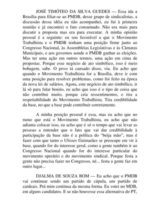 JOSÉ TIMÓTEO DA SILVA GUEDES — Essa ida a
Brasília para filiar-se ao PMDB, desse grupo de sindicalistas, a
discussão dessa idéia eu não acompanhei, eu fui à primeira
reunião e já encontrei o fato consumado. Não era mais para
discutir a proposta mas era para executar. A minha opinião
pessoal é a seguinte: eu sou favorável a que o Movimento
Trabalhista e o PMDB tenham uma posição firme junto ao
Congresso Nacional, às Assembléias Legislativas e às Câmaras
Municipais, e aos governos aonde o PMDB ganhar as eleições.
Mas ter uma ação em outros termos, uma ação em cima de
propostas. Porque esse negócio de ato simbólico, isso é meio
bobagem, sabe. O povo tá cansado disso, viu. Eu acho que
quando o Movimento Trabalhista for a Brasília, deve ir com
uma posição para resolver problemas, como foi feito na época
da nova lei de salários. Agora, este negócio de ato simbólico, ir
lá só para falar bonito, eu acho que isso é o tipo de coisa que
não contribui muito, porque cria ressentimentos, e tira a
respeitabilidade do Movimento Trabalhista. Tira credibilidade
da base, no que a base pode contribuir corretamente.
A minha posição pessoal é essa, mas eu acho que no
rumo que está o Movimento Trabalhista, eu acho que não
adianta colocar isso, eu acho que é só o tempo que vai levar as
pessoas a entender que o fato que vai dar credibilidade à
participação da base não é a política do “beija mão”, mas é
fazer com que tanto o Ulisses Guimarães se preocupe em vir à
base, quando for do interesse geral, como a gente também ir ao
Congresso Nacional quando for do interesse particular do
movimento operário e do movimento sindical. Porque festa a
gente não precisa fazer no Congresso, né... festa a gente faz em
outro lugar...
DJALMA DE SOUZA BOM — Eu acho que o PMDB
vai continuar sendo um partido de cúpula, um partido de
cardeais. Prá mim continua da mesma forma. Eu votei no MDB,
em alguns candidatos. E se não houvesse essa alternativa do PT,
 
