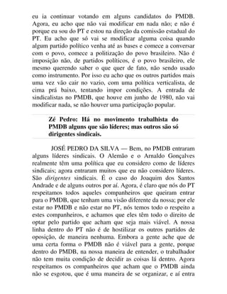 eu ia continuar votando em alguns candidatos do PMDB.
Agora, eu acho que não vai modificar em nada não; e não é
porque eu sou do PT e estou na direção da comissão estadual do
PT. Eu acho que só vai se modificar alguma coisa quando
algum partido político venha até as bases e comece a conversar
com o povo, comece a politização do povo brasileiro. Não é
imposição não, de partidos políticos, é o povo brasileiro, ele
mesmo querendo saber o que quer de fato, não sendo usado
como instrumento. Por isso eu acho que os outros partidos mais
uma vez vão cair no vazio, com uma política verticalista, de
cima prá baixo, tentando impor condições. A entrada de
sindicalistas no PMDB, que houve em junho de 1980, não vai
modificar nada, se não houver uma participação popular.
Zé Pedro: Há no movimento trabalhista do
PMDB alguns que são líderes; mas outros são só
dirigentes sindicais.
JOSÉ PEDRO DA SILVA — Bem, no PMDB entraram
alguns líderes sindicais. O Alemão e o Arnaldo Gonçalves
realmente têm uma política que eu considero como de líderes
sindicais; agora entraram muitos que eu não considero líderes.
São dirigentes sindicais. É o caso do Joaquim dos Santos
Andrade e de alguns outros por aí. Agora, é claro que nós do PT
respeitamos todos aqueles companheiros que queiram entrar
para o PMDB, que tenham uma visão diferente da nossa; por ele
estar no PMDB e não estar no PT, nós temos todo o respeito a
estes companheiros, e achamos que eles têm todo o direito de
optar pelo partido que acham que seja mais viável. A nossa
linha dentro do PT não é de hostilizar os outros partidos de
oposição, de maneira nenhuma. Embora a gente ache que de
uma certa forma o PMDB não é viável para a gente, porque
dentro do PMDB, na nossa maneira de entender, o trabalhador
não tem muita condição de decidir as coisas lá dentro. Agora
respeitamos os companheiros que acham que o PMDB ainda
não se esgotou, que é uma maneira de se organizar, e aí entra
 