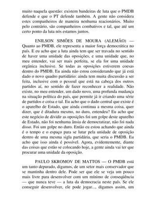 muito naquela questão: existem bandeiras de luta que o PMDB
defende e que o PT defende também. A gente não considera
estes companheiros de maneira nenhuma reacionários. Muito
pelo contrário, são companheiros combativos e tal, que até um
certo ponto da luta nós estamos juntos.
ENILSON SIMÕES DE MOURA (ALEMÃO) —
Quanto ao PMDB, ele representa a maior força democrática no
país. E eu acho que a luta ainda tem que ser travada no sentido
de haver uma unidade das oposições, e uma unidade que, no
meu entender, vai ser mais perfeita, se ela for uma unidade
orgânica inclusive. Se todas as oposições estiverem coesas
dentro do PMDB. Eu ainda não estou considerando que já está
dado o novo quadro partidário: ainda tem muita discussão a ser
feita, inclusive com o pessoal que está na cabeça dos outros
partidos aí, no sentido de fazer reconhecer a realidade. Não
existe, no meu entender, um dado novo, uma profunda mudança
na situação política do país, que permite já ir criando uma série
de partidos e coisa e tal. Eu acho que o dado central que existe é
o aparelho de Estado, que ainda continua a mesma coisa, quer
dizer, que é ditadura mesmo, no duro, entendeu? Eu acho que
este negócio de dividir as oposições foi um golpe deste aparelho
de Estado, não foi nenhuma ânsia de democratizar, não foi nada
disso. Foi um golpe no duro. Então eu estou achando que ainda
é o tempo e o espaço para se lutar pela unidade de oposição
dentro de uma mesma sigla partidária, que seria o PMDB. Eu
acho que isso ainda é possível. Agora, evidentemente, diante
das coisas que estão se colocando hoje, a gente ainda vai ter que
procurar uma unidade da oposição.
PAULO SKROMOV DE MATTOS — O PMDB está
um tanto depurado, digamos, de um setor mais conservador que
se mantinha dentro dele. Pode ser que ele se veja um pouco
mais livre para desenvolver com um mínimo de conseqüência
— que nunca teve — a luta da democracia neste país. Se ele
conseguir desenvolver, ele pode jogar..., digamos assim, um
 