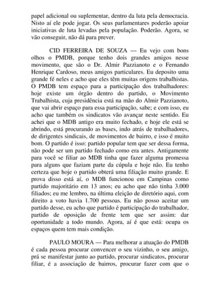 papel adicional ou suplementar, dentro da luta pela democracia.
Nisto aí ele pode jogar. Os seus parlamentares poderão apoiar
iniciativas de luta levadas pela população. Poderão. Agora, se
vão conseguir, não dá para prever.
CID FERREIRA DE SOUZA — Eu vejo com bons
olhos o PMDB, porque tenho dois grandes amigos nesse
movimento, que são o Dr. Almir Pazzianoto e o Fernando
Henrique Cardoso, meus amigos particulares. Eu deposito uma
grande fé neles e acho que eles têm muitas origens trabalhistas.
O PMDB tem espaço para a participação dos trabalhadores:
hoje existe um órgão dentro do partido, o Movimento
Trabalhista, cuja presidência está na mão do Almir Pazzianoto,
que vai abrir espaço para essa participação, sabe; e com isso, eu
acho que também os sindicatos vão avançar neste sentido. Eu
achei que o MDB antigo era muito fechado, e hoje ele está se
abrindo, está procurando as bases, indo atrás de trabalhadores,
de dirigentes sindicais, de movimentos de bairro, e isso é muito
bom. O partido é isso: partido popular tem que ser dessa forma,
não pode ser um partido fechado como era antes. Antigamente
para você se filiar ao MDB tinha que fazer alguma promessa
para alguns que faziam parte da cúpula e hoje não. Eu tenho
certeza que hoje o partido obterá uma filiação muito grande. E
prova disso está aí, o MDB funcionou em Campinas como
partido majoritário em 13 anos; eu acho que não tinha 3.000
filiados; eu me lembro, na última eleição de diretório aqui, com
direito a voto havia 1.700 pessoas. Eu não posso aceitar um
partido desse, eu acho que partido é participação do trabalhador,
partido de oposição de frente tem que ser assim: dar
oportunidade a todo mundo. Agora, aí é que está: ocupa os
espaços quem tem mais condição.
PAULO MOURA — Para melhorar a atuação do PMDB
é cada pessoa procurar convencer o seu vizinho, o seu amigo,
prá se manifestar junto ao partido, procurar sindicatos, procurar
filiar, é a associação de bairros, procurar fazer com que o
 