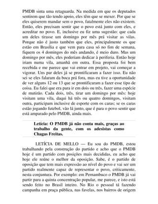 PMDB sinta uma retaguarda. Na medida em que os deputados
sentirem que tão tendo apoio, eles têm que se mexer. Por que se
eles quiserem mandar sem o povo, fatalmente eles não existem.
Então, eles precisam sentir que o povo está junto com eles, e
acreditar no povo. E, inclusive eu fiz uma sugestão: que cada
um deles tirasse um domingo por mês prá visitar as vilas.
Porque não é justo também que eles, principalmente os que
estão em Brasília e que vem para casa só no fim de semana,
fiquem os 4 domingos do mês andando, é meio duro. Mas um
domingo por mês, eles poderiam dedicar à periferia. Então hoje
iriam numa vila, amanhã em outra. Essa proposta foi bem
recebida e me parece que vai entrar em projeto, vai começar a
vigorar. Uns par deles já se prontificaram a fazer isso. Eu não
sei se eles falaram da boca prá fora, mas eu tive a oportunidade
de ver alguns 12 ou 13 que se prontificaram a fazer esse tipo de
coisa. Eu falei que era para ir em dois ou três, fazer uma espécie
de mutirão. Cada dois, três, tirar um domingo por mês: hoje
visitam uma vila, daqui há três ou quatro domingos, visitam
outra, participam inclusive de esporte com os caras; se os caras
estão jogando futebol, vão lá junto, que é para o povo sentir que
está amparado pelo PMDB, ainda mais.
Letícia: O PMDB já não conta mais, graças ao
trabalho da gente, com os adesistas como
Chagas Freitas.
LETÍCIA DE MELLO — Eu sou do PMDB, estou
trabalhando pela construção do partido e acho que o PMDB
hoje é um partido com posições mais decididas, eu acho que
hoje ele reúne o melhor da oposição. Sabe, é o partido de
oposição que tem mais expressão ao nível do povo e vai ser um
partido realmente capaz de representar o povo, criticamente,
nesta conjuntura. Por exemplo: em Pernambuco o PMDB já vai
partir para a quinta concentração popular, me parece, e isto está
sendo feito no Brasil inteiro. No Rio o pessoal tá fazendo
campanha em praça pública, nas favelas, nos bairros de origem
 