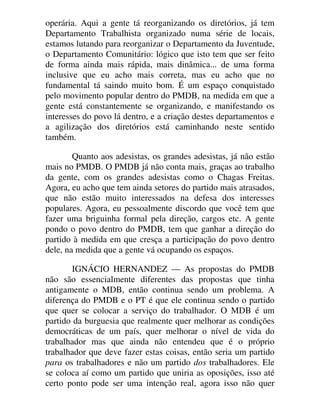 operária. Aqui a gente tá reorganizando os diretórios, já tem
Departamento Trabalhista organizado numa série de locais,
estamos lutando para reorganizar o Departamento da Juventude,
o Departamento Comunitário: lógico que isto tem que ser feito
de forma ainda mais rápida, mais dinâmica... de uma forma
inclusive que eu acho mais correta, mas eu acho que no
fundamental tá saindo muito bom. É um espaço conquistado
pelo movimento popular dentro do PMDB, na medida em que a
gente está constantemente se organizando, e manifestando os
interesses do povo lá dentro, e a criação destes departamentos e
a agilização dos diretórios está caminhando neste sentido
também.
Quanto aos adesistas, os grandes adesistas, já não estão
mais no PMDB. O PMDB já não conta mais, graças ao trabalho
da gente, com os grandes adesistas como o Chagas Freitas.
Agora, eu acho que tem ainda setores do partido mais atrasados,
que não estão muito interessados na defesa dos interesses
populares. Agora, eu pessoalmente discordo que você tem que
fazer uma briguinha formal pela direção, cargos etc. A gente
pondo o povo dentro do PMDB, tem que ganhar a direção do
partido à medida em que cresça a participação do povo dentro
dele, na medida que a gente vá ocupando os espaços.
IGNÁCIO HERNANDEZ — As propostas do PMDB
não são essencialmente diferentes das propostas que tinha
antigamente o MDB, então continua sendo um problema. A
diferença do PMDB e o PT é que ele continua sendo o partido
que quer se colocar a serviço do trabalhador. O MDB é um
partido da burguesia que realmente quer melhorar as condições
democráticas de um país, quer melhorar o nível de vida do
trabalhador mas que ainda não entendeu que é o próprio
trabalhador que deve fazer estas coisas, então seria um partido
para os trabalhadores e não um partido dos trabalhadores. Ele
se coloca aí como um partido que uniria as oposições, isso até
certo ponto pode ser uma intenção real, agora isso não quer
 