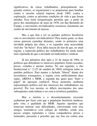 significativas da classe trabalhadora, principalmente nos
grandes centros, se organizaram e se prepararam para batalhar
contra o arrocho salarial imposto desde 1965, contra a
exploração, contra as péssimas condições de vida a que foram
atiradas. Essa lenta reorganização permitiu que, a partir da
greve dos metalúrgicos de maio de 1978, em São Bernardo do
Campo, o movimento reivindicatório assumisse claramente um
caráter de movimento de massas.
Mas o que têm a ver os partidos políticos brasileiros
com os movimentos reivindicatórios? Para muita gente, as duas
coisas parecem caminhar distantes, sendo os primeiros uma
atividade própria das elites, e os segundos uma necessidade
vital dos “de baixo”. Essa idéia nasceu do fato de que, no atual
regime, a expressão política dos trabalhadores foi ainda muito
mais reprimida do que a atividade reivindicatória e sindical.
Já nos primeiros dias após o 31 de março de 1964, os
políticos que defendiam os interesses populares foram cassados,
presos, exilados e mesmo mortos. No ano seguinte, o Ato
Institucional n.° 2 (27 de outubro de 1965) extinguiu todos os
partidos políticos. Para manter a fachada “liberal” diante dos
investidores estrangeiros, o regime criou artificialmente duas
siglas, ARENA e MDB, a segunda das quais para “fazer o
papel” de oposição confiável. Nesse momento, nenhuma
representação política real dos interesses dos trabalhadores era
possível. Por isso mesmo, os débeis movimentos dos anos
subseqüentes nada tinham a ver com a existência partidária.
Mas a miséria e o descontentamento crescente
acabariam por fazer com que a população brasileira mudasse,
pelo voto, a qualidade do MDB. Aqueles operários que
tentavam minorar suas dificuldades, conversando com seus
amigos, reunindo-se com colegas de trabalho, vendo seus
passos sempre reprimidos e vários companheiros presos e
torturados, passaram a perceber que sua luta era contra uma
 