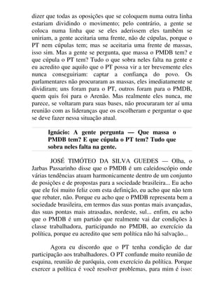 dizer que todas as oposições que se coloquem numa outra linha
estariam dividindo o movimento; pelo contrário, a gente se
coloca numa linha que se eles aderissem eles também se
uniriam, a gente aceitaria uma frente, não de cúpulas, porque o
PT nem cúpulas tem; mas se aceitaria uma frente de massas,
isso sim. Mas a gente se pergunta, que massa o PMDB tem? e
que cúpula o PT tem? Tudo o que sobra neles falta na gente e
eu acredito que aquilo que o PT possa vir a ter brevemente eles
nunca conseguiriam: captar a confiança do povo. Os
parlamentares não procuraram as massas, eles imediatamente se
dividiram; uns foram para o PT, outros foram para o PMDB,
quem quis foi para o Arenão. Mas realmente eles nunca, me
parece, se voltaram para suas bases, não procuraram ter aí uma
reunião com as lideranças que os escolheram e perguntar o que
se deve fazer nessa situação atual.
Ignácio: A gente pergunta — Que massa o
PMDB tem? E que cúpula o PT tem? Tudo que
sobra neles falta na gente.
JOSÉ TIMÓTEO DA SILVA GUEDES — Olha, o
Jarbas Passarinho disse que o PMDB é um caleidoscópio onde
várias tendências atuam harmonicamente dentro de um conjunto
de posições e de propostas para a sociedade brasileira... Eu acho
que ele foi muito feliz com esta definição, eu acho que não tem
que rebater, não. Porque eu acho que o PMDB representa bem a
sociedade brasileira, em termos das suas pontas mais avançadas,
das suas pontas mais atrasadas, nordeste, sul... enfim, eu acho
que o PMDB é um partido que realmente vai dar condições à
classe trabalhadora, participando no PMDB, ao exercício da
política, porque eu acredito que sem política não há salvação...
Agora eu discordo que o PT tenha condição de dar
participação aos trabalhadores. O PT confunde muito reunião de
esquina, reunião de paróquia, com exercício da política. Porque
exercer a política é você resolver problemas, para mim é isso:
 