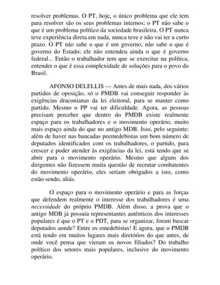 resolver problemas. O PT, hoje, o único problema que ele tem
para resolver são os seus problemas internos; o PT não sabe o
que é um problema político da sociedade brasileira. O PT nunca
teve experiência direta em nada, nunca teve e não vai ter a curto
prazo. O PT não sabe o que é um governo, não sabe o que é
governo do Estado; ele não entendeu ainda o que é governo
federal... Então o trabalhador tem que se exercitar na política,
entender o que é essa complexidade de soluções para o povo do
Brasil.
AFONSO DELELLIS — Antes de mais nada, dos vários
partidos de oposição, só o PMDB vai conseguir responder às
exigências draconianas da lei eleitoral, para se manter como
partido. Mesmo o PP vai ter dificuldade. Agora, as pessoas
precisam perceber que dentro do PMDB existe realmente
espaço para os trabalhadores e o movimento operário, muito
mais espaço ainda do que no antigo MDB. Isso, pelo seguinte:
além de haver nas bancadas peemedebistas um bom número de
deputados identificados com os trabalhadores, o partido, para
crescer e poder atender às exigências da lei, está tendo que se
abrir para o movimento operário. Mesmo que alguns dos
dirigentes não fizessem muita questão de recrutar combatentes
do movimento operário, eles seriam obrigados a isto, como
estão sendo, aliás.
O espaço para o movimento operário e para as forças
que defendem realmente o interesse dos trabalhadores é uma
necessidade do próprio PMDB. Além disso, a prova que o
antigo MDB já possuía representantes autênticos dos interesses
populares é que o PT e o PDT, para se organizar, foram buscar
deputados aonde? Entre os emedebistas! E agora, que o PMDB
está tendo em muitos lugares mais diretórios do que antes, de
onde você pensa que vieram os novos filiados? Do trabalho
político dos setores mais populares, inclusive do movimento
operário.
 