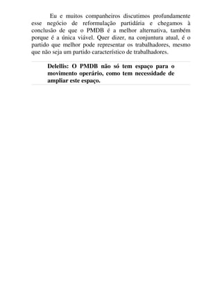 Eu e muitos companheiros discutimos profundamente
esse negócio de reformulação partidária e chegamos à
conclusão de que o PMDB é a melhor alternativa, também
porque é a única viável. Quer dizer, na conjuntura atual, é o
partido que melhor pode representar os trabalhadores, mesmo
que não seja um partido característico de trabalhadores.
Delellis: O PMDB não só tem espaço para o
movimento operário, como tem necessidade de
ampliar este espaço.
 