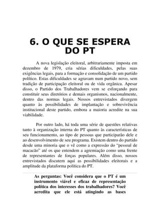 2 48( 6( (63(5$
'2 37
A nova legislação eleitoral, arbitrariamente imposta em
dezembro de 1979, cria sérias dificuldades, pelas suas
exigências legais, para a formação e consolidação de um partido
político. Estas dificuldades se agravam num partido novo, sem
tradição de participação eleitoral ou de vida orgânica. Apesar
disso, o Partido dos Trabalhadores vem se esforçando para
constituir seus diretórios e demais organismos, nacionalmente,
dentro das normas legais. Nossos entrevistados divergem
quanto às possibilidades de implantação e sobrevivência
institucional deste partido, embora a maioria acredite na sua
viabilidade.
Por outro lado, há toda uma série de questões relativas
tanto à organização interna do PT quanto às características de
seu funcionamento, ao tipo de pessoas que participarão dele e
ao desenvolvimento de seu programa. Existem dentro do partido
desde uma minoria que o vê como a expressão do “pessoal de
macacão” até os que entendem a agremiação como uma frente
de representantes de forças populares. Além disso, nossos
entrevistados discutem aqui as possibilidades eleitorais e a
amplitude da plataforma política do PT.
As perguntas: Você considera que o PT é um
instrumento viável e eficaz de representação
política dos interesses dos trabalhadores? Você
acredita que ele está atingindo as bases
 
