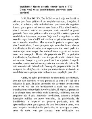 populares? Quem deveria entrar para o PT?
Como você vê as possibilidades eleitorais deste
partido?
DJALMA DE SOUZA BOM — Até hoje no Brasil se
afirma que fazer política é um negócio corrupto, é sujeira, é
roubo, é suborno; nós trabalhadores pensamos da seguinte
forma: que a gente vai mostrar que fazer política não é roubar,
não é subornar, não é ser corrupto, você entende? A gente
pretende fazer uma política sadia, uma política voltada para os
verdadeiros interesses do povo. Veja você o seguinte: eu não
vou dizer que isso aí o PT vai resolver no primeiro, no segundo
ou no terceiro mandato. Mas dentro da própria proposta, que
não é verticalista, é uma proposta que vem das bases, são os
trabalhadores fiscalizando seus representantes, você pode ter
certeza que num tempo não muito distante a gente vai acabar
com esta corrupção. Dentro da proposta do PT, os próprios
trabalhadores fiscalizando, num tempo não muito distante isso
vai acabar. Porque o grande problema é o seguinte: é aquele
caso das pessoas no bairro elegendo um vereador do bairro. Se
este vereador não defender de fato aquela proposta feita por ele
na época das eleições, ele vai ter que renunciar ou senão não se
candidatar mais, porque não vai haver mais condição para ele.
Agora, eu acho, pelo menos no meu modo de entender,
que nós não podemos ter esta pretensão de que o PT vai ser a
salvação do país. Eu acho que todos nós devemos ter em conta
que o PT vai ser um instrumento a mais nas lutas dos
trabalhadores e do próprio povo brasileiro. É lógico, a pretensão
é de chegar numa sociedade mais avançada, socialista; mas por
enquanto não é uma pretensão imediatista, porque a própria
formação política do povo brasileiro, de passividade, da
imobilidade a respeito da política partidária, não dá
oportunidade para que a gente, de uma hora para a outra, leve
uma proposta revolucionária partidária; eu acho que a gente,
antes de tudo, tem que começar uma edificação, um
 