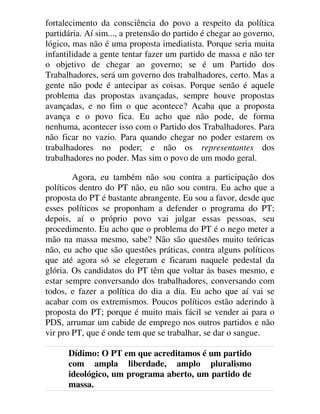fortalecimento da consciência do povo a respeito da política
partidária. Aí sim..., a pretensão do partido é chegar ao governo,
lógico, mas não é uma proposta imediatista. Porque seria muita
infantilidade a gente tentar fazer um partido de massa e não ter
o objetivo de chegar ao governo; se é um Partido dos
Trabalhadores, será um governo dos trabalhadores, certo. Mas a
gente não pode é antecipar as coisas. Porque senão é aquele
problema das propostas avançadas, sempre houve propostas
avançadas, e no fim o que acontece? Acaba que a proposta
avança e o povo fica. Eu acho que não pode, de forma
nenhuma, acontecer isso com o Partido dos Trabalhadores. Para
não ficar no vazio. Para quando chegar no poder estarem os
trabalhadores no poder; e não os representantes dos
trabalhadores no poder. Mas sim o povo de um modo geral.
Agora, eu também não sou contra a participação dos
políticos dentro do PT não, eu não sou contra. Eu acho que a
proposta do PT é bastante abrangente. Eu sou a favor, desde que
esses políticos se proponham a defender o programa do PT;
depois, aí o próprio povo vai julgar essas pessoas, seu
procedimento. Eu acho que o problema do PT é o nego meter a
mão na massa mesmo, sabe? Não são questões muito teóricas
não, eu acho que são questões práticas, contra alguns políticos
que até agora só se elegeram e ficaram naquele pedestal da
glória. Os candidatos do PT têm que voltar às bases mesmo, e
estar sempre conversando dos trabalhadores, conversando com
todos, e fazer a política do dia a dia. Eu acho que aí vai se
acabar com os extremismos. Poucos políticos estão aderindo à
proposta do PT; porque é muito mais fácil se vender ai para o
PDS, arrumar um cabide de emprego nos outros partidos e não
vir pro PT, que é onde tem que se trabalhar, se dar o sangue.
Dídimo: O PT em que acreditamos é um partido
com ampla liberdade, amplo pluralismo
ideológico, um programa aberto, um partido de
massa.
 