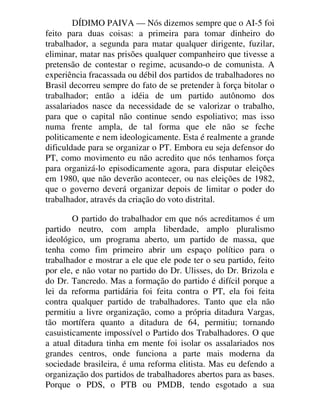 DÍDIMO PAIVA — Nós dizemos sempre que o AI-5 foi
feito para duas coisas: a primeira para tomar dinheiro do
trabalhador, a segunda para matar qualquer dirigente, fuzilar,
eliminar, matar nas prisões qualquer companheiro que tivesse a
pretensão de contestar o regime, acusando-o de comunista. A
experiência fracassada ou débil dos partidos de trabalhadores no
Brasil decorreu sempre do fato de se pretender à força bitolar o
trabalhador; então a idéia de um partido autônomo dos
assalariados nasce da necessidade de se valorizar o trabalho,
para que o capital não continue sendo espoliativo; mas isso
numa frente ampla, de tal forma que ele não se feche
politicamente e nem ideologicamente. Esta é realmente a grande
dificuldade para se organizar o PT. Embora eu seja defensor do
PT, como movimento eu não acredito que nós tenhamos força
para organizá-lo episodicamente agora, para disputar eleições
em 1980, que não deverão acontecer, ou nas eleições de 1982,
que o governo deverá organizar depois de limitar o poder do
trabalhador, através da criação do voto distrital.
O partido do trabalhador em que nós acreditamos é um
partido neutro, com ampla liberdade, amplo pluralismo
ideológico, um programa aberto, um partido de massa, que
tenha como fim primeiro abrir um espaço político para o
trabalhador e mostrar a ele que ele pode ter o seu partido, feito
por ele, e não votar no partido do Dr. Ulisses, do Dr. Brizola e
do Dr. Tancredo. Mas a formação do partido é difícil porque a
lei da reforma partidária foi feita contra o PT, ela foi feita
contra qualquer partido de trabalhadores. Tanto que ela não
permitiu a livre organização, como a própria ditadura Vargas,
tão mortífera quanto a ditadura de 64, permitiu; tornando
casuisticamente impossível o Partido dos Trabalhadores. O que
a atual ditadura tinha em mente foi isolar os assalariados nos
grandes centros, onde funciona a parte mais moderna da
sociedade brasileira, é uma reforma elitista. Mas eu defendo a
organização dos partidos de trabalhadores abertos para as bases.
Porque o PDS, o PTB ou PMDB, tendo esgotado a sua
 