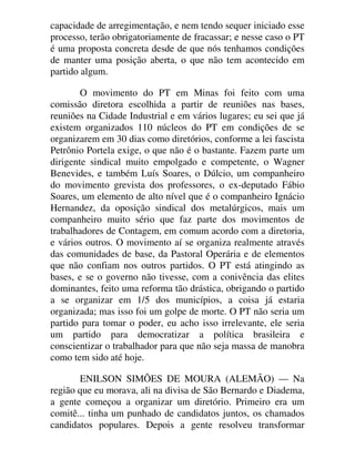 capacidade de arregimentação, e nem tendo sequer iniciado esse
processo, terão obrigatoriamente de fracassar; e nesse caso o PT
é uma proposta concreta desde de que nós tenhamos condições
de manter uma posição aberta, o que não tem acontecido em
partido algum.
O movimento do PT em Minas foi feito com uma
comissão diretora escolhida a partir de reuniões nas bases,
reuniões na Cidade Industrial e em vários lugares; eu sei que já
existem organizados 110 núcleos do PT em condições de se
organizarem em 30 dias como diretórios, conforme a lei fascista
Petrônio Portela exige, o que não é o bastante. Fazem parte um
dirigente sindical muito empolgado e competente, o Wagner
Benevides, e também Luís Soares, o Dúlcio, um companheiro
do movimento grevista dos professores, o ex-deputado Fábio
Soares, um elemento de alto nível que é o companheiro Ignácio
Hernandez, da oposição sindical dos metalúrgicos, mais um
companheiro muito sério que faz parte dos movimentos de
trabalhadores de Contagem, em comum acordo com a diretoria,
e vários outros. O movimento aí se organiza realmente através
das comunidades de base, da Pastoral Operária e de elementos
que não confiam nos outros partidos. O PT está atingindo as
bases, e se o governo não tivesse, com a conivência das elites
dominantes, feito uma reforma tão drástica, obrigando o partido
a se organizar em 1/5 dos municípios, a coisa já estaria
organizada; mas isso foi um golpe de morte. O PT não seria um
partido para tomar o poder, eu acho isso irrelevante, ele seria
um partido para democratizar a política brasileira e
conscientizar o trabalhador para que não seja massa de manobra
como tem sido até hoje.
ENILSON SIMÕES DE MOURA (ALEMÃO) — Na
região que eu morava, ali na divisa de São Bernardo e Diadema,
a gente começou a organizar um diretório. Primeiro era um
comitê... tinha um punhado de candidatos juntos, os chamados
candidatos populares. Depois a gente resolveu transformar
 