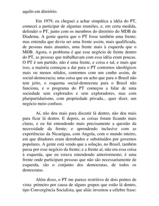 aquilo em diretório.
Em 1979, eu cheguei a achar simpática a idéia do PT,
comecei a participar de algumas reuniões, e, em certa medida,
defender o PT, junto com os membros do diretório do MDB de
Diadema. A gente queria que o PT fosse também uma frente;
mas entendia que devia ser uma frente assim, mais qualificada,
de pessoas mais atuantes, uma frente mais à esquerda que o
MDB. Agora, o problema é que esse negócio de frente dentro
do PT, as pessoas que trabalhavam com essa idéia eram poucas.
O PT é um partido, não é uma frente, e coisa e tal, e mais que
isso, a maioria começou a dar para o PT contornos ideológicos
mais ou menos nítidos, contornos com um cunho assim, de
social-democracia; uma coisa que eu acho que para o Brasil não
tem jeito, o esquema social-democrata para o Brasil não
funciona, e o programa do PT começou a falar de uma
sociedade sem explorados e sem exploradores, mas com
pluripartidarismo, com propriedade privada... quer dizer, um
negócio meio confuso.
Aí, não deu mais para discutir lá dentro, não deu mais
para ficar lá dentro. E depois, as coisas foram ficando mais
claras, e eu fui entendendo mais precisamente a questão da
necessidade da frente; e aprendendo inclusive com as
experiências da Nicarágua, com Angola, com o mundo inteiro,
em que ditadores eram derrubados e substituídos por governos
populares. A gente está vendo que a solução, no Brasil, também
passa por esse negócio da frente; e a frente aí, não era essa coisa
à esquerda, que eu estava entendendo anteriormente; é uma
frente onde participam pessoas que não são necessariamente de
esquerda, são o conjunto dos democratas, de todos os
democratas.
Além disso, o PT me parece restritivo de dois pontos de
vista: primeiro por causa de alguns grupos que estão lá dentro,
tipo Convergência Socialista, que aliás inventou a célebre frase:
 