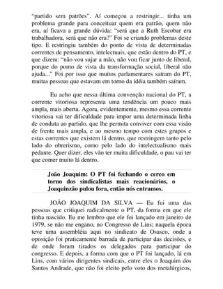 “partido sem patrões”. Aí começou a restringir... tinha um
problema grande para conceituar quem era patrão, quem não
era, aí ficava a grande dúvida: “será que a Ruth Escobar era
trabalhadora, será que não era?” Foi se criando problemas deste
tipo. E restringiu também do ponto de vista de determinadas
correntes de pensamento, intelectuais, que estão dentro do PT, e
que dizem: “não vou sujar a mão, não vou ficar junto de liberal,
porque do ponto de vista da transformação social, liberal não
ajuda...” Foi por isso que muitos parlamentares saíram do PT,
muitas pessoas que estavam em torno da idéia também saíram.
Eu acho que nessa última convenção nacional do PT, a
corrente vitoriosa representa uma tendência um pouco mais
ampla, mais aberta. Agora, evidentemente, mesmo essa corrente
vitoriosa vai ter dificuldade para impor uma determinada linha
de conduta ao partido, que lhe permita conviver com essa visão
de frente mais ampla, e ao mesmo tempo com estes grupos e
estas correntes que existem lá dentro, que restringem tanto pelo
lado do obrerismo, como pelo lado do intelectualismo mais
pedante. Quer dizer, eles vão ter muita dificuldade, o pau vai ter
que comer muito lá dentro.
João Joaquim: O PT foi fechando o cerco em
torno dos sindicalistas mais reacionários, o
Joaquinzão pulou fora, então nós entramos.
JOÃO JOAQUIM DA SILVA — Eu fui uma das
pessoas que critiquei radicalmente o PT, da forma em que ele
tinha nascido. Eu me lembro que ele foi lançado em janeiro de
1979, se não me engano, no Congresso de Lins; naquela época
teve uma assembléia aqui no sindicato de Osasco, onde a
oposição foi praticamente barrada de participar das decisões, e
de onde foram tirados os delegados para participar do
congresso. E depois, a forma com que o PT foi lançado, lá em
Lins, com vários dirigentes sindicais, entre eles o Joaquim dos
Santos Andrade, que não foi eleito pelo voto dos metalúrgicos,
 