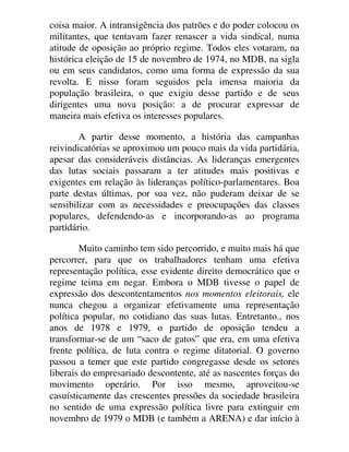coisa maior. A intransigência dos patrões e do poder colocou os
militantes, que tentavam fazer renascer a vida sindical, numa
atitude de oposição ao próprio regime. Todos eles votaram, na
histórica eleição de 15 de novembro de 1974, no MDB, na sigla
ou em seus candidatos, como uma forma de expressão da sua
revolta. E nisso foram seguidos pela imensa maioria da
população brasileira, o que exigiu desse partido e de seus
dirigentes uma nova posição: a de procurar expressar de
maneira mais efetiva os interesses populares.
A partir desse momento, a história das campanhas
reivindicatórias se aproximou um pouco mais da vida partidária,
apesar das consideráveis distâncias. As lideranças emergentes
das lutas sociais passaram a ter atitudes mais positivas e
exigentes em relação às lideranças político-parlamentares. Boa
parte destas últimas, por sua vez, não puderam deixar de se
sensibilizar com as necessidades e preocupações das classes
populares, defendendo-as e incorporando-as ao programa
partidário.
Muito caminho tem sido percorrido, e muito mais há que
percorrer, para que os trabalhadores tenham uma efetiva
representação política, esse evidente direito democrático que o
regime teima em negar. Embora o MDB tivesse o papel de
expressão dos descontentamentos nos momentos eleitorais, ele
nunca chegou a organizar efetivamente uma representação
política popular, no cotidiano das suas lutas. Entretanto., nos
anos de 1978 e 1979, o partido de oposição tendeu a
transformar-se de um “saco de gatos” que era, em uma efetiva
frente política, de luta contra o regime ditatorial. O governo
passou a temer que este partido congregasse desde os setores
liberais do empresariado descontente, até as nascentes forças do
movimento operário. Por isso mesmo, aproveitou-se
casuísticamente das crescentes pressões da sociedade brasileira
no sentido de uma expressão política livre para extinguir em
novembro de 1979 o MDB (e também a ARENA) e dar início à
 