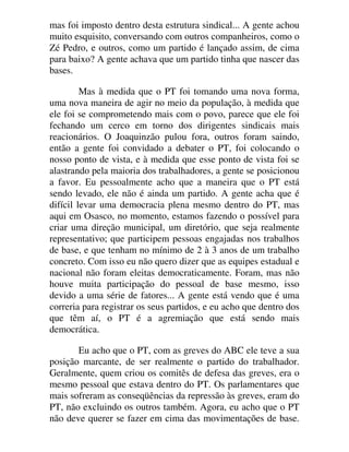mas foi imposto dentro desta estrutura sindical... A gente achou
muito esquisito, conversando com outros companheiros, como o
Zé Pedro, e outros, como um partido é lançado assim, de cima
para baixo? A gente achava que um partido tinha que nascer das
bases.
Mas à medida que o PT foi tomando uma nova forma,
uma nova maneira de agir no meio da população, à medida que
ele foi se comprometendo mais com o povo, parece que ele foi
fechando um cerco em torno dos dirigentes sindicais mais
reacionários. O Joaquinzão pulou fora, outros foram saindo,
então a gente foi convidado a debater o PT, foi colocando o
nosso ponto de vista, e à medida que esse ponto de vista foi se
alastrando pela maioria dos trabalhadores, a gente se posicionou
a favor. Eu pessoalmente acho que a maneira que o PT está
sendo levado, ele não é ainda um partido. A gente acha que é
difícil levar uma democracia plena mesmo dentro do PT, mas
aqui em Osasco, no momento, estamos fazendo o possível para
criar uma direção municipal, um diretório, que seja realmente
representativo; que participem pessoas engajadas nos trabalhos
de base, e que tenham no mínimo de 2 à 3 anos de um trabalho
concreto. Com isso eu não quero dizer que as equipes estadual e
nacional não foram eleitas democraticamente. Foram, mas não
houve muita participação do pessoal de base mesmo, isso
devido a uma série de fatores... A gente está vendo que é uma
correria para registrar os seus partidos, e eu acho que dentro dos
que têm aí, o PT é a agremiação que está sendo mais
democrática.
Eu acho que o PT, com as greves do ABC ele teve a sua
posição marcante, de ser realmente o partido do trabalhador.
Geralmente, quem criou os comitês de defesa das greves, era o
mesmo pessoal que estava dentro do PT. Os parlamentares que
mais sofreram as conseqüências da repressão às greves, eram do
PT, não excluindo os outros também. Agora, eu acho que o PT
não deve querer se fazer em cima das movimentações de base.
 