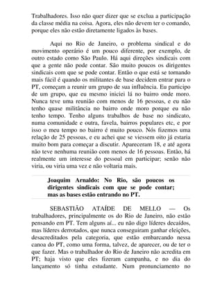 Trabalhadores. Isso não quer dizer que se exclua a participação
da classe média na coisa. Agora, eles não devem ter o comando,
porque eles não estão diretamente ligados às bases.
Aqui no Rio de Janeiro, o problema sindical e do
movimento operário é um pouco diferente, por exemplo, de
outro estado como São Paulo. Há aqui direções sindicais com
que a gente não pode contar. São muito poucos os dirigentes
sindicais com que se pode contar. Então o que está se tornando
mais fácil é quando os militantes de base decidem entrar para o
PT, começam a reunir um grupo de sua influência. Eu participo
de um grupo, que eu mesmo iniciei lá no bairro onde moro.
Nunca teve uma reunião com menos de 16 pessoas, e eu não
tenho quase militância no bairro onde moro porque eu não
tenho tempo. Tenho alguns trabalhos de base no sindicato,
numa comunidade e outra, favela, bairros populares etc, e por
isso o meu tempo no bairro é muito pouco. Nós fizemos uma
relação de 25 pessoas, e eu achei que se viessem oito já estaria
muito bom para começar a discutir. Apareceram 18, e até agora
não teve nenhuma reunião com menos de 16 pessoas. Então, há
realmente um interesse do pessoal em participar; senão não
viria, ou viria uma vez e não voltaria mais.
Joaquim Arnaldo: No Rio, são poucos os
dirigentes sindicais com que se pode contar;
mas as bases estão entrando no PT.
SEBASTIÃO ATAÍDE DE MELLO — Os
trabalhadores, principalmente os do Rio de Janeiro, não estão
pensando em PT. Tem alguns aí... eu não digo líderes decaídos,
mas líderes derrotados, que nunca conseguiram ganhar eleições,
desacreditados pela categoria, que estão embarcando nessa
canoa do PT, como uma forma, talvez, de aparecer, ou de ter o
que fazer. Mas o trabalhador do Rio de Janeiro não acredita em
PT; haja visto que eles fizeram campanha, e no dia do
lançamento só tinha estudante. Num pronunciamento no
 