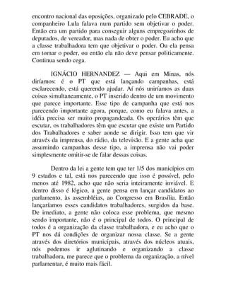 encontro nacional das oposições, organizado pelo CEBRADE, o
companheiro Lula falava num partido sem objetivar o poder.
Então era um partido para conseguir alguns empregozinhos de
deputados, de vereador, mas nada de obter o poder. Eu acho que
a classe trabalhadora tem que objetivar o poder. Ou ela pensa
em tomar o poder, ou então ela não deve pensar politicamente.
Continua sendo cega.
IGNÁCIO HERNANDEZ — Aqui em Minas, nós
diríamos: é o PT que está lançando campanhas, está
esclarecendo, está querendo ajudar. Aí nós uniríamos as duas
coisas simultaneamente, o PT inserido dentro de um movimento
que parece importante. Esse tipo de campanha que está nos
parecendo importante agora, porque, como eu falava antes, a
idéia precisa ser muito propagandeada. Os operários têm que
escutar, os trabalhadores têm que escutar que existe um Partido
dos Trabalhadores e saber aonde se dirigir. Isso tem que vir
através da imprensa, do rádio, da televisão. E a gente acha que
assumindo campanhas desse tipo, a imprensa não vai poder
simplesmente omitir-se de falar dessas coisas.
Dentro da lei a gente tem que ter 1/5 dos municípios em
9 estados e tal, está nos parecendo que isso é possível, pelo
menos até 1982, acho que não seria inteiramente inviável. E
dentro disso é lógico, a gente pensa em lançar candidatos ao
parlamento, às assembléias, ao Congresso em Brasília. Então
lançaríamos esses candidatos trabalhadores, surgidos da base.
De imediato, a gente não coloca esse problema, que mesmo
sendo importante, não é o principal de todos. O principal de
todos é a organização da classe trabalhadora, e eu acho que o
PT nos dá condições de organizar nossa classe. Se a gente
através dos diretórios municipais, através dos núcleos atuais,
nós podemos ir aglutinando e organizando a classe
trabalhadora, me parece que o problema da organização, a nível
parlamentar, é muito mais fácil.
 