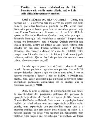 Timóteo: A massa trabalhadora de São
Bernardo não reside nessa cidade. Até o Lula
teria dificuldade para ser prefeito.
JOSÉ TIMÓTEO DA SILVA GUEDES — Gente, esse
negócio do PT, é conversa para inglês ver. Eu espero que esses
homens que estão fazendo a proposta do PT, levem essas
discussões para as bases, para ficarem sozinhos, porque, veja
bem, Franco Montoro teve 8 votos em 10, no ABC. O Lula
apoiou o Fernando Henrique Cardoso mas, sabe por que o
Fernando Henrique saiu candidato a senador? Simplesmente
porque era insuportável para o Orestes Quércia permitir que
toda a oposição, dentro do estado de São Paulo, votasse para
senador em seu rival Franco Montoro; então o Fernando
Henrique, não comece a dançar em cima de 1.300.000 votos
porque isso foi dado para ele, ele foi objeto de uma jogada
político-partidária. Quem não é do partido não entende essas
coisas, não entende mesmo, né?
Eu acho que a gente deve defender o direito de todo
mundo formar partido e organizar seu partido, isso o MDB
sempre defendeu. Agora o que eu não admito, sabe, é que as
pessoas comecem a descer o pau no PMDB, o PMDB não
presta... Não, gente, eu gostaria que o pessoal que propõe outras
alternativas partidárias conseguisse ter os quadros que se
formaram no antigo MDB.
Olha, eu acho o seguinte do comportamento das bases,
da receptividade dos programas políticos dos partidos de
oposição hoje dentro do Brasil, na Capital de São Paulo, na
Grande São Paulo, na Baixada Santista etc.: a população destas
regiões de trabalhadores tem uma experiência política muito
grande, uma experiência que permite-lhes captar qual é a
proposta política que tem maior possibilidade de êxito. E o
pessoal, quando vai votar, vota segundo um pensamento bem
material, vota naquilo que ele acha que vai resolver, vai trazer
 