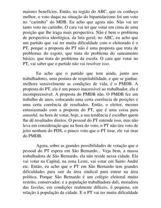 maiores benefícios. Então, na região do ABC, que eu conheço
melhor, o voto daqui na situação do bipartidarismo foi um voto
no “carimbo” do MDB. Eu acho que agora não. Não vai ter
tanto voto no carimbo. O cara vai ter que votar em cima de uma
posição que lhe traga mais perspectiva. Não é bem o problema
de perspectiva ideológica, da luta geral; no ABC, eu acho que
um partido que vai ter muita dificuldade com o eleitorado é o
PT, porque a proposta do PT não é uma proposta que trata de
problemas do esgoto, que trata do problema do saneamento
básico, que trata do problema da escola. O cara que votar no
PT, vai saber que o partido não vai resolver isso.
Eu acho que o partido que tem ainda, junto aos
trabalhadores, uma postura de respeitabilidade, e que se ganhar,
melhora sensivelmente as condições de vida, é o PMDB. A
proposta do PT, ela é um pouco inacessível ao trabalhador, ela é
incompreensível. A proposta do PMDB não. O PMDB fez um
trabalho de anos, colocando uma certa coerência de posições e
uma certa coerência de resultados. Então, o eleitor, mesmo
entusiasmado com a proposta do PT, que é uma coisa para
amanhã, na hora de votar, hoje, a sua tendência é escolher quem
lhe dê resultados diretos. O pessoal do PT entende isso, mas não
leva em consideração que na hora do voto, o PT não tira voto de
jeito nenhum do PDS, o pouco voto que o PT tirar, ele vai tirar
do PMDB.
Agora, sobre as grandes possibilidades de votação que o
pessoal do PT espera em São Bernardo... Veja bem, a massa
trabalhadora de São Bernardo, ela não reside nessa cidade. Ela
vai votar na Capital, na zona Leste, vai votar em Santo André
etc. Então, eu acho que o PT em São Bernardo tem grandes
dificuldades para sair da área sindical para entrar na área
política. Porque São Bernardo é um colégio eleitoral muito
restrito, conservador, e a população trabalhadora dali, moradora
das favelas, em condições realmente difíceis, é pequena, em
relação à população da cidade. E o PT vai ter muita dificuldade
 