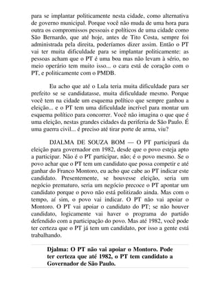 para se implantar politicamente nesta cidade, como alternativa
de governo municipal. Porque você não muda de uma hora para
outra os compromissos pessoais e políticos de uma cidade como
São Bernardo, que até hoje, antes de Tito Costa, sempre foi
administrada pela direita, poderíamos dizer assim. Então o PT
vai ter muita dificuldade para se implantar politicamente: as
pessoas acham que o PT é uma boa mas não levam à sério, no
meio operário tem muito isso... o cara está de coração com o
PT, e politicamente com o PMDB.
Eu acho que até o Lula teria muita dificuldade para ser
prefeito se se candidatasse, muita dificuldade mesmo. Porque
você tem na cidade um esquema político que sempre ganhou a
eleição... e o PT tem uma dificuldade incrível para montar um
esquema político para concorrer. Você não imagina o que que é
uma eleição, nestas grandes cidades da periferia de São Paulo. É
uma guerra civil... é preciso até tirar porte de arma, viu?
DJALMA DE SOUZA BOM — O PT participará da
eleição para governador em 1982, desde que o povo esteja apto
a participar. Não é o PT participar, não; é o povo mesmo. Se o
povo achar que o PT tem um candidato que possa competir e até
ganhar do Franco Montoro, eu acho que cabe ao PT indicar este
candidato. Presentemente, se houvesse eleição, seria um
negócio prematuro, seria um negócio precoce o PT apontar um
candidato porque o povo não está politizado ainda. Mas com o
tempo, aí sim, o povo vai indicar. O PT não vai apoiar o
Montoro. O PT vai apoiar o candidato do PT; se não houver
candidato, logicamente vai haver o programa do partido
defendido com a participação do povo. Mas até 1982, você pode
ter certeza que o PT já tem um candidato, por isso a gente está
trabalhando.
Djalma: O PT não vai apoiar o Montoro. Pode
ter certeza que até 1982, o PT tem candidato a
Governador de São Paulo.
 