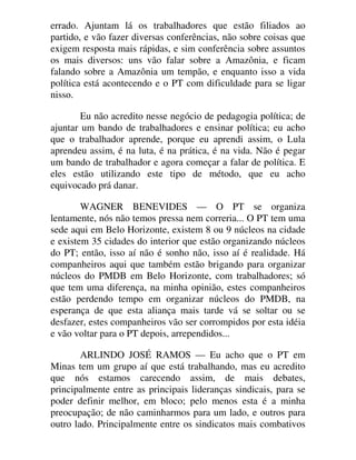errado. Ajuntam lá os trabalhadores que estão filiados ao
partido, e vão fazer diversas conferências, não sobre coisas que
exigem resposta mais rápidas, e sim conferência sobre assuntos
os mais diversos: uns vão falar sobre a Amazônia, e ficam
falando sobre a Amazônia um tempão, e enquanto isso a vida
política está acontecendo e o PT com dificuldade para se ligar
nisso.
Eu não acredito nesse negócio de pedagogia política; de
ajuntar um bando de trabalhadores e ensinar política; eu acho
que o trabalhador aprende, porque eu aprendi assim, o Lula
aprendeu assim, é na luta, é na prática, é na vida. Não é pegar
um bando de trabalhador e agora começar a falar de política. E
eles estão utilizando este tipo de método, que eu acho
equivocado prá danar.
WAGNER BENEVIDES — O PT se organiza
lentamente, nós não temos pressa nem correria... O PT tem uma
sede aqui em Belo Horizonte, existem 8 ou 9 núcleos na cidade
e existem 35 cidades do interior que estão organizando núcleos
do PT; então, isso aí não é sonho não, isso aí é realidade. Há
companheiros aqui que também estão brigando para organizar
núcleos do PMDB em Belo Horizonte, com trabalhadores; só
que tem uma diferença, na minha opinião, estes companheiros
estão perdendo tempo em organizar núcleos do PMDB, na
esperança de que esta aliança mais tarde vá se soltar ou se
desfazer, estes companheiros vão ser corrompidos por esta idéia
e vão voltar para o PT depois, arrependidos...
ARLINDO JOSÉ RAMOS — Eu acho que o PT em
Minas tem um grupo aí que está trabalhando, mas eu acredito
que nós estamos carecendo assim, de mais debates,
principalmente entre as principais lideranças sindicais, para se
poder definir melhor, em bloco; pelo menos esta é a minha
preocupação; de não caminharmos para um lado, e outros para
outro lado. Principalmente entre os sindicatos mais combativos
 