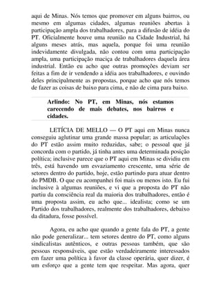 aqui de Minas. Nós temos que promover em alguns bairros, ou
mesmo em algumas cidades, algumas reuniões abertas à
participação ampla dos trabalhadores, para a difusão de idéia do
PT. Oficialmente houve uma reunião na Cidade Industrial, há
alguns meses atrás, mas aquela, porque foi uma reunião
indevidamente divulgada, não contou com uma participação
ampla, uma participação maciça de trabalhadores daquela área
industrial. Então eu acho que outras promoções deviam ser
feitas a fim de ir vendendo a idéia aos trabalhadores, e ouvindo
deles principalmente as propostas, porque acho que nós temos
de fazer as coisas de baixo para cima, e não de cima para baixo.
Arlindo: No PT, em Minas, nós estamos
carecendo de mais debates, nos bairros e
cidades.
LETÍCIA DE MELLO — O PT aqui em Minas nunca
conseguiu aglutinar uma grande massa popular; as articulações
do PT estão assim muito reduzidas, sabe; o pessoal que já
concorda com o partido, já tinha antes uma determinada posição
política; inclusive parece que o PT aqui em Minas se dividiu em
três, está havendo um esvaziamento crescente, uma série de
setores dentro do partido, hoje, estão partindo para atuar dentro
do PMDB. O que eu acompanhei foi mais ou menos isto. Eu fui
inclusive à algumas reuniões, e vi que a proposta do PT não
partiu da consciência real da maioria dos trabalhadores, então é
uma proposta assim, eu acho que... idealista; como se um
Partido dos trabalhadores, realmente dos trabalhadores, debaixo
da ditadura, fosse possível.
Agora, eu acho que quando a gente fala do PT, a gente
não pode generalizar... tem setores dentro do PT, como alguns
sindicalistas autênticos, e outras pessoas também, que são
pessoas responsáveis, que estão verdadeiramente interessados
em fazer uma política à favor da classe operária, quer dizer, é
um esforço que a gente tem que respeitar. Mas agora, quer
 
