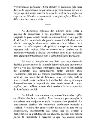 “reformulação partidária”. Sem atender os reclamos pelo livre
direito de organização de partidos, o governo tentou dividir as
forças oposicionistas através de uma lei repleta de exigências,
capazes de dificultar enormemente a organização política dos
diferentes interesses sociais.
* * *
As discussões políticas dos últimos anos, sobre a
questão da democracia e dos problemas partidários, estão
exigindo do proletariado brasileiro muita reflexão e uma porção
de definições. A maioria da grande massa trabalhadora ainda
não fez suas opções diretamente políticas; ela se debate com a
escassez de informações e de práticas a respeito do assunto,
impostas pelo regime. Mas os setores mais combativos do
movimento operário e sindical dos últimos anos estão revelando
uma crescente preocupação com o debate político e partidário.
Foi com a intenção de contribuir para esta discussão
decisiva para os rumos da luta pela democracia, que procuramos
ouvir a voz das lideranças emergentes que mais se destacaram
nos combates dos trabalhadores nestes últimos anos.
Escolhemos para isso as grandes concentrações industriais em
torno de São Paulo, Rio de Janeiro e Belo Horizonte, onde se
têm verificado mais conflitos de trabalho. Isto não significa que
desconsideremos a importância dos movimentos de outras
regiões, dos conflitos de terra da Amazônia, às lutas operárias
do Rio Grande do Sul.
Por falta de tempo e recursos, muitos líderes das regiões
escolhidas não foram ouvidos. Mas tivemos a preocupação de
entrevistar um conjunto o mais representativo possível dos
participantes efetivos do renascente movimento operário e
sindical. A escolha dos entrevistados baseou-se no fato de sua
participação, independente das razões que os levaram a
participar, ou da qualidade de sua atuação, que não nos caberia
julgar. O importante é perceber (o que nos causou muita
 