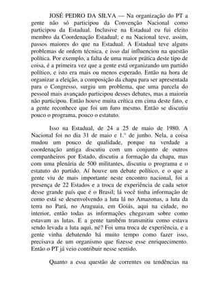 JOSÉ PEDRO DA SILVA — Na organização do PT a
gente não só participou da Convenção Nacional como
participou da Estadual. Inclusive na Estadual eu fui eleito
membro da Coordenação Estadual; e na Nacional teve, assim,
passos maiores do que na Estadual. A Estadual teve alguns
problemas de ordem técnica, e isso daí influenciou na questão
política. Por exemplo, a falta de uma maior prática deste tipo de
coisa, é a primeira vez que a gente está organizando um partido
político, e isto era mais ou menos esperado. Então na hora de
organizar a eleição, a composição da chapa para ser apresentada
para o Congresso, surgiu um problema, que uma parcela do
pessoal mais avançado participou desses debates, mas a maioria
não participou. Então houve muita crítica em cima deste fato, e
a gente reconhece que foi um furo mesmo. Então se discutiu
pouco o programa, pouco o estatuto.
Isso na Estadual, de 24 a 25 de maio de 1980. A
Nacional foi no dia 31 de maio e 1.° de junho. Nela, a coisa
mudou um pouco de qualidade, porque na verdade a
coordenação antiga discutiu com um conjunto de outros
companheiros por Estado, discutiu a formação da chapa, mas
com uma plenária de 500 militantes, discutiu o programa e o
estatuto do partido. Aí houve um debate político, e o que a
gente viu de mais importante neste encontro nacional, foi a
presença de 22 Estados e a troca de experiência de cada setor
desse grande país que é o Brasil; lá você tinha informação de
como está se desenvolvendo a luta lá no Amazonas, a luta da
terra no Pará, no Araguaia, em Goiás, aqui na cidade, no
interior, então todas as informações chegavam sobre como
estavam as lutas. E a gente também transmitiu como estava
sendo levada a luta aqui, né? Foi uma troca de experiência, e a
gente vinha debatendo há muito tempo como fazer isso,
precisava de um organismo que fizesse esse enriquecimento.
Então o PT já veio contribuir nesse sentido.
Quanto a essa questão de correntes ou tendências na
 