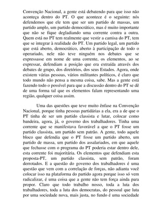 Convenção Nacional, a gente está debatendo para que isso não
aconteça dentro do PT. O que acontece é o seguinte: nós
defendemos que ele tem que ser um partido de massas, um
partido amplo, um partido democrático, mas é muito importante
que não se fique degladiando uma corrente contra a outra.
Quem está no PT tem realmente que vestir a camisa do PT, tem
que se integrar à realidade do PT. Um partido legal, um partido
que está aberto, democrático, aberto à participação de todo o
operariado, nele não teve ninguém nos debates que se
expressasse em nome de uma corrente, os elementos, ao se
expressar, defendiam a posição que era extraída através dos
debates de grupo, dos diretórios, dos seus Estados. Agora, onde
existem várias pessoas, vários militantes políticos, é claro que
todo mundo não pensa a mesma coisa, sabe. Mas a gente está
fazendo todo o possível para que a discussão dentro do PT se dê
de uma forma tal que os elementos falam representando uma
região, qualquer coisa assim.
Uma das questões que teve muito ênfase na Convenção
Nacional, porque tinha pessoas partidárias a ela, era a de que o
PT tinha de ser um partido classista e lutar, colocar como
bandeira, agora, já, o governo dos trabalhadores. Tinha uma
corrente que se manifestava favorável a que o PT fosse um
partido classista, um partido sem patrão. A gente, todo aquele
bloco que defendia que o PT fosse um partido aberto, um
partido de massa, um partido dos assalariados, em que aquele
que fechasse com o programa do PT poderia estar dentro dele,
esta corrente foi majoritária. Os elementos que defendiam esta
proposta-PT, um partido classista, sem patrão, foram
derrotados. E a questão do governo dos trabalhadores é uma
questão que vem com a correlação de forças, não adianta você
colocar isso na plataforma do partido agora porque isso só vem
radicalizar, é uma coisa que a gente não tem força ainda para
propor. Claro que todo trabalho nosso, toda a luta dos
trabalhadores, toda a luta dos democratas, do pessoal que luta
por uma sociedade nova, mais justa, no fundo é uma sociedade
 