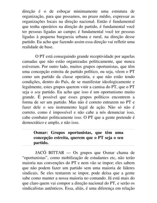 direção é o de esboçar minimamente uma estrutura de
organização, para que possamos, no prazo médio, expressar as
organizações locais na direção nacional. Então é fundamental
que tenha operários na direção do partido, é fundamental você
ter pessoas ligadas ao campo; é fundamental você ter pessoas
ligadas à pequena burguesia urbana e rural, na direção desse
partido. Eu acho que fazendo assim essa direção vai refletir uma
realidade de base.
O PT está conseguindo grande receptividade por aquelas
camadas que não estão organizadas politicamente, que nunca
estiveram. Por outro lado, muitos grupos oportunistas, que têm
uma concepção estreita de partido político, ou seja, vêem o PT
como um partido da classe operária, e que não estão tendo
condições, dentro do País, de se manifestar ideologicamente e
legalmente, estes grupos querem vstir a camisa do PT, que o PT
seja o seu partido. Eu acho que isso é um oportunismo muito
grande. Ê possível que esses grupos políticos encontrem a
forma de ser um partido. Mas não é correto entrarem no PT e
fazer dele o seu instrumento legal de ação. Não só não é
correto, como é impossível e não cabe a nós denunciar isso,
cabe combater politicamente isso. O PT que a gente pretende é
democrático e amplo, e não isso.
Osmar: Grupos oportunistas, que têm uma
concepção estreita, querem que o PT seja o seu
partido.
JACÓ BITTAR — Os grupos que Osmar chama de
“oportunistas”, como mobilização de estudantes etc, não terão
maioria nas convenções do PT e nem vão se impor; eles sabem
que não podem fazer um partido sem uma maioria de líderes
sindicais. Se eles tentarem se impor, pode deixa que a gente
sabe como manter a nossa maioria no comando. Já está mais do
que claro quem vai compor a direção nacional do PT, e serão os
sindicalistas autênticos. Essa, aliás, é uma diferença em relação
 