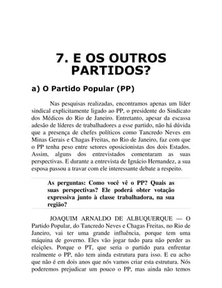 ( 26 287526
3$57,'26"
D 2 3DUWLGR 3RSXODU 33
Nas pesquisas realizadas, encontramos apenas um líder
sindical explicitamente ligado ao PP, o presidente do Sindicato
dos Médicos do Rio de Janeiro. Entretanto, apesar da escassa
adesão de líderes de trabalhadores a esse partido, não há dúvida
que a presença de chefes políticos como Tancredo Neves em
Minas Gerais e Chagas Freitas, no Rio de Janeiro, faz com que
o PP tenha peso entre setores oposicionistas dos dois Estados.
Assim, alguns dos entrevistados comentaram as suas
perspectivas. E durante a entrevista de Ignácio Hernandez, a sua
esposa passou a travar com ele interessante debate a respeito.
As perguntas: Como você vê o PP? Quais as
suas perspectivas? Ele poderá obter votação
expressiva junto à classe trabalhadora, na sua
região?
JOAQUIM ARNALDO DE ALBUQUERQUE — O
Partido Popular, do Tancredo Neves e Chagas Freitas, no Rio de
Janeiro, vai ter uma grande influência, porque tem uma
máquina de governo. Eles vão jogar tudo para não perder as
eleições. Porque o PT, que seria o partido para enfrentar
realmente o PP, não tem ainda estrutura para isso. E eu acho
que não é em dois anos que nós vamos criar esta estrutura. Nós
poderemos prejudicar um pouco o PP, mas ainda não temos
 