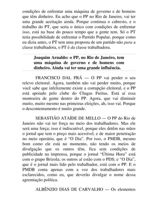 condições de enfrentar uma máquina de governo e de homens
que têm dinheiro. Eu acho que o PP no Rio de Janeiro, vai ter
uma grande aceitação ainda. Porque continua o cabresto, e o
trabalho do PT, que seria o único com condições de enfrentar
isso, está na base do pouco tempo que a gente tem. Só o PT
teria possibilidade de enfrentar o Partido Popular, porque como
eu dizia antes, o PT tem uma proposta de um partido não para a
classe trabalhadora, o PT é da classe trabalhadora.
Joaquim Arnaldo: o PP, no Rio de Janeiro, tem
uma máquina de governo e de homens com
dinheiro. Ainda vai ter uma grande influência.
FRANCISCO DAL PRÁ — O PP vai perder o seu
relevo eleitoral. Agora, também não vai perder muito, porque
você sabe que infelizmente existe a corrupção eleitoral, e o PP
está apoiado pelo clube do Chagas Freitas. Está aí essa
montoeira de gente dentro do PP. Agora, que vai diminuir
muito, muito mesmo nas primeiras eleições, ah, isso vai. Porque
o descontentamento é muito grande.
SEBASTIÃO ATAÍDE DE MELLO — O PP do Rio de
Janeiro não vai ter força no meio dos trabalhadores. Mas ele
será uma força; isso é indiscutível, porque eles detêm nas mãos
o jornal que tem o preço mais acessível, e de maior penetração
no meio operário, que é “O Dia”. Por isso, o PMDB, mesmo
bom como ele está no momento, não tendo os meios de
divulgação que os outros têm, fica sem condições de
publicidade na imprensa, porque o jornal “Última Hora” está
com o grupo Brizola; os outros aí estão com o PDS; e “O Dia”,
que é o jornal mais lido pelo trabalhador, está com o PP. E o
PMDB conta apenas com a voz dos trabalhadores mais
esclarecidos, como eu, que deverão divulgar o nome dessa
agremiação política.
ALBÊNZIO DIAS DE CARVALHO — Os elementos
 
