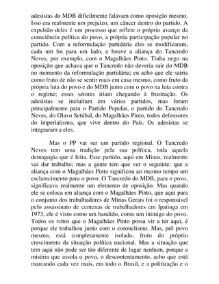 adesistas do MDB dificilmente falavam como oposição mesmo.
Isso era realmente um prejuízo, um câncer dentro do partido. A
expulsão deles é um processo que reflete o próprio avanço da
consciência política do povo, a própria participação popular no
partido. Com a reformulação partidária eles se modificaram,
cada um foi para um lado, e houve a aliança do Tancredo
Neves, por exemplo, com o Magalhães Pinto. Tinha nego na
oposição que achava que o Tancredo não deveria sair do MDB
no momento da reformulação partidária; eu acho que ele sairia
como fruto de não se sentir mais em casa mesmo, como fruto da
própria luta do povo e do MDB junto com o povo na luta contra
o regime; esses setores iriam chegando à frustração. Os
adesistas se incluíram em vários partidos, mas foram
principalmente para o Partido Popular, o partido do Tancredo
Neves, do Olavo Setúbal, do Magalhães Pinto, todos defensores
do imperialismo, que vive dentro do País. Os adesistas se
integraram a eles.
Mas o PP vai ser um partido regional. O Tancredo
Neves tem uma tradição pela sua política, toda aquela
demagogia que é feita. Esse partido, aqui em Minas, realmente
vai dar trabalho; mas a gente tem que ver o seguinte: que a
aliança com o Magalhães Pinto significou ao mesmo tempo um
esclarecimento para o povo. O Tancredo do MDB, para o povo,
significava realmente um elemento de oposição. Mas quando
ele se coloca em aliança com o Magalhães Pinto, que aqui para
o conjunto dos trabalhadores de Minas Gerais foi o responsável
pelo assassinato de centenas de trabalhadores em Ipatinga em
1973, ele é visto como um bandido, como um inimigo do povo.
Todos os votos que o Magalhães Pinto possa vir a ter aqui, é
porque ele trabalhou junto com o coronelismo. Mas, prô povo
mesmo, está completamente isolado, fruto do próprio
crescimento da situação política nacional. Mas a situação que
tem aqui não pode ser tão diferente de lugar nenhum, porque a
miséria que assola o povo, o descontentamento, acho que está
marcando cada vez mais, em todo o Brasil, e a politização e o
 